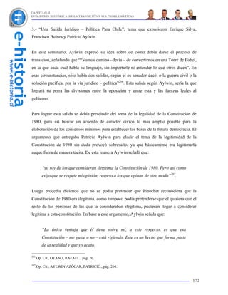 CAPÍTULO II
EVOLUCIÓN HISTÓRICA DE LA TRANSICIÓN Y SUS PROBLEMÁTICAS



3.- “Una Salida Jurídico – Política Para Chile”, tema que expusieron Enrique Silva,
Francisco Bulnes y Patricio Aylwin.


En este seminario, Aylwin expresó su idea sobre de cómo debía darse el proceso de
transición, señalando que ““Vamos camino –decía – de convertirnos en una Torre de Babel,
en la que cada cual habla su lenguaje, sin importarle ni entender lo que otros dicen”. En
esas circunstancias, sólo había dos salidas, según el ex senador decé: o la guerra civil o la
solución pacífica, por la vía jurídico – política”206. Esta salida según Aylwin, sería la que
logrará su perra las divisiones entre la oposición y entre esta y las fuerzas leales al
gobierno.


Para lograr esta salida se debía prescindir del tema de la legalidad de la Constitución de
1980, para así buscar un acuerdo de carácter cívico lo más amplio posible para la
elaboración de los consensos mínimos para establecer las bases de la futura democracia. El
argumento que entregaba Patricio Aylwin para eludir el tema de la legitimidad de la
Constitución de 1980 sin duda provocó sobresalto, ya que básicamente era legitimarla
auque fuera de manera tácita. De esta manera Aylwin señaló que:


         “yo soy de los que consideran ilegítima la Constitución de 1980. Pero así como
         exijo que se respete mi opinión, respeto a los que opinan de otro modo”207.


Luego procedía diciendo que no se podía pretender que Pinochet reconociera que la
Constitución de 1980 era ilegítima, como tampoco podía pretenderse que el quisiera que el
resto de las personas de las que la consideraban ilegítima, pudieran llegar a considerar
legítima a esta constitución. En base a este argumento, Aylwin señala que:


         “La única ventaja que él tiene sobre mí, a este respecto, es que esa
         Constitución – me guste o no – está rigiendo. Este es un hecho que forma parte
         de la realidad y que yo acato.

206
      Op. Cit., OTANO, RAFAEL., pág. 20.
207
      Op. Cit., AYLWIN AZÓCAR, PATRICIO., pág. 264.


                                                                                          172
 