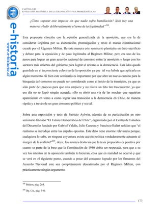 CAPÍTULO II
EVOLUCIÓN HISTÓRICA DE LA TRANSICIÓN Y SUS PROBLEMÁTICAS



         ¿Cómo superar este impasse sin que nadie sufra humillación? Sólo hay una
         manera: eludir deliberadamente el tema de la legitimidad”208.


Esta propuesta chocaba con la opinión generalizada de la oposición, que era la de
considerar ilegítima por su elaboración, promulgación y texto el marco constitucional
creado por el Régimen Militar. De esta manera este seminario planteaba un duro sacrificio
y debate para la oposición y de paso legitimaba al Régimen Militar, pero era uno de los
pasos para lograr un gran acuerdo nacional de consenso entre la oposición y luego con los
sectores más abiertos del gobierno para lograr el retorno a la democracia. Esta idea quedó
guardada en el inconsciente colectivo de la oposición ya que tal vez habría que aplicarla en
algún momento. Si bien este seminario es importante por que abre un nuevo camino para la
búsqueda del consenso no puede ser considerado como el inicio de la transición, ya que es
sólo parte del proceso para que esta empiece y no marca un hito tan trascendente, ya que
ese día no se logró ningún acuerdo, sólo se abrió una vía de las muchas que seguirían
apareciendo en torno a como lograr una transición a la democracia en Chile, de manera
rápida y a través de un gran consenso político y social.


Sobre esta exposición y tesis de Patricio Aylwin, además de su participación en otro
seminario titulado “El Futuro Democrático de Chile”, organizado por el Centro de Estudios
del Desarrollo fundado por Gabriel Valdés, Julio Canessa y francisco Balart señalan que “el
realismo se introdujo entre las cúpulas opositas. Este dato tiene enorme relevancia porque,
cualquiera lo sabe, en ninguna coyuntura existe acción política verdaderamente actuante al
margen de la realidad”209, decir, los autores destacan que la tesis propuestas es positiva por
cuanto se parte de la bese que la Constitución de 1980 debía ser respetada, para que a su
vez los intentos de la oposición también lo hicieran, cosa que en realidad no ocurrió y que
se verá en el siguiente punto, cuando a pesar del consenso logrado por los firmantes del
Acuerdo Nacional este sea completamente desestimado por el Régimen Militar, con
prácticamente ningún argumento.



208
      Ibidem, pág. 264.
209
      Op. Cit., pág. 340.


                                                                                           173
 