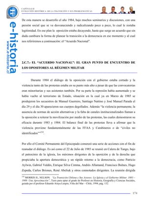 CAPÍTULO II
EVOLUCIÓN HISTÓRICA DE LA TRANSICIÓN Y SUS PROBLEMÁTICAS



De esta manera se desarrollo el año 1984, bajo muchos seminarios y discusiones, con una
presión social que se va desvaneciendo y radicalizando poco a poco, lo cual le restaba
legitimidad. En ese plan la oposición estaba decayendo, hasta que surge un acuerdo que sin
duda cambiara la forma de planear la transición a la democracia en ese momento y al cual
nos referiremos a continuación: el “Acuerdo Nacional”.




2.C.7.- EL “ACUERDO NACIONAL”: EL GRAN PUNTO DE ENCUENTRO DE
LOS OPOSITORES AL RÉGIMEN MILITAR


        Durante 1984 el diálogo de la oposición con el gobierno estaba cortado y la
violencia tanto de las protestas estaba en su punto más alto a pesar de que las convocatorias
eran minoritarias y sus asistentes también. Por su parte la represión había aumentado y se
había vuelto al terrorismo de Estado, situación en la cual ya en Marzo de 1985 se
produjeron los secuestros de Manuel Guerrero, Santiago Nattino y José Manuel Parada el
día 29 y el día 30 aparecieron sus cuerpos degollados. Además “la violencia permanente, la
ausencia de normas de acción alternativas y la falta de canales institucionalizados llaman a
la oposición a reiterar la movilización por medio de las protestas, las cuales demostraron su
eficacia durante 1983 y 1984. El balance final de las protestas lleva a afirmar que la
violencia proviene fundamentalmente de las FFAA y Carabineros o de “civiles no
identificados””210.


Por ello el Comité Permanente del Episcopado comenzó una serie de acciones con el fin de
reanudar el diálogo. Es así como el 22 de Julio de 1985 se reunió en Calera de Tango, bajo
el patrocinio de la iglesia, los máximos dirigentes de la oposición y de la derecha que
propiciaba la apertura democrática y un rápido retorno a la democracia, como Patricio
Aylwin, Gabriel Valdés, Enrique Silva Cimma, Andrés Allamand, Francisco Bulnes, Hugo
Zepeda, Carlos Briones, René Abeliuk y otros connotados dirigentes. La reunión dirigida
210
   MORRIS H., NELSON. “La Transición Chilena y Sus Actores: La Iglesia y el Gobierno Militar. 1983 –
1989: Una Aproximación”, Tesis para optar al grado de Profesor en Historia, Geografía y Ciencias Sociales,
guiada por el profesor Eduardo Araya Leupin, Viña del Mar – Chile, 1994, pág. 132.


                                                                                                       174
 