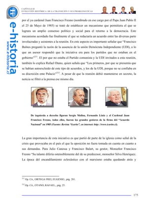 CAPÍTULO II
EVOLUCIÓN HISTÓRICA DE LA TRANSICIÓN Y SUS PROBLEMÁTICAS



por el ya cardenal Juan Francisco Fresno (nombrado en ese cargo por el Papa Juan Pablo II
el 25 de Mayo de 1985) se trató de establecer un mecanismo que permitiera el que se
lograra un amplio consenso político y social para el retorno a la democracia. Este
mecanismo acordado fue finalmente el que se redactaría un acuerdo entre las diversas parte
involucradas y asistentes a la reunión. En este aspecto es importante señalar que “Francisco
Bulnes preguntó la razón de la ausencia de la unión Demócrata Independiente (UDI), a lo
que un asesor respondió que la iniciativa era para los partidos que no estaban en el
gobierno”211. El por que no estaba el Partido comunista y la UDI invitados a esta reunión,
también lo explica Rafael Otano, quien señala que “Los primeros, por que se presumía que
se habían autoexcluido de este tipo de acuerdos, y los de la UDI, porque no se confiaba en
su discreción ente Palacio”212. A pesar de que la reunión debió mantenerse en secreto, la
noticia se filtró a la prensa ese mismo día.




          De izquierda a derecha figuran Sergio Molina, Fernando Léniz y el Cardenal Juan
          Francisco Fresno, todos ellos, fueron los grandes gestores de la firma del “Acuerdo
          Nacional” en 1985 (Fuente: Revista “Icarito”, en internet: http: //www.icarito.cl).




La gran importancia de esta iniciativa es que partió de parte de la iglesia como señal de la
crisis que provocaba en el país el que la oposición no fuera tomada en cuenta en cuanto a
sus demandas. Para Julio Canessa y Francisco Balart, su gestor, Monseñor Francisco
Fresno “Su talante difería ostensiblemente del de su predecesor, monseñor Silva Henríquez.
La época del encandilamiento eclesiástico con el marxismo estaba quedando atrás y




211
      Op. Cit., ORTEGA FREI, EUGENIO., pág. 281.
212
      Op. Cit., OTANO, RAFAEL., pág. 25.


                                                                                                175
 