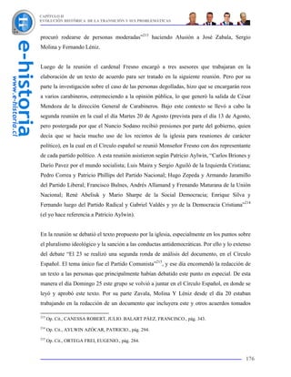 CAPÍTULO II
EVOLUCIÓN HISTÓRICA DE LA TRANSICIÓN Y SUS PROBLEMÁTICAS



procuró rodearse de personas moderadas”213 haciendo Alusión a José Zabala, Sergio
Molina y Fernando Léniz.


Luego de la reunión el cardenal Fresno encargó a tres asesores que trabajaran en la
elaboración de un texto de acuerdo para ser tratado en la siguiente reunión. Pero por su
parte la investigación sobre el caso de las personas degolladas, hizo que se encargarán reos
a varios carabineros, estremeciendo a la opinión pública, lo que generó la salida de César
Mendoza de la dirección General de Carabineros. Bajo este contexto se llevó a cabo la
segunda reunión en la cual el día Martes 20 de Agosto (prevista para el día 13 de Agosto,
pero postergada por que el Nuncio Sodano recibió presiones por parte del gobierno, quien
decía que se hacía mucho uso de los recintos de la iglesia para reuniones de carácter
político), en la cual en el Círculo español se reunió Monseñor Fresno con dos representante
de cada partido político. A esta reunión asistieron según Patricio Aylwin, “Carlos Briones y
Darío Pavez por el mundo socialista; Luis Maira y Sergio Aguiló de la Izquierda Cristiana;
Pedro Correa y Patricio Phillips del Partido Nacional; Hugo Zepeda y Armando Jaramillo
del Partido Liberal; Francisco Bulnes, Andrés Allamand y Frenando Maturana de la Unión
Nacional; René Abeliuk y Mario Sharpe de la Social Democracia; Enrique Silva y
Fernando luego del Partido Radical y Gabriel Valdés y yo de la Democracia Cristiana”214
(el yo hace referencia a Patricio Aylwin).


En la reunión se debatió el texto propuesto por la iglesia, especialmente en los puntos sobre
el pluralismo ideológico y la sanción a las conductas antidemocráticas. Por ello y lo extenso
del debate “El 23 se realizó una segunda ronda de análisis del documento, en el Círculo
Español. El tema único fue el Partido Comunista”215, y ese día encomendó la redacción de
un texto a las personas que principalmente habían debatido este punto en especial. De esta
manera el día Domingo 25 este grupo se volvió a juntar en el Círculo Español, en donde se
leyó y aprobó este texto. Por su parte Zavala, Molina Y Léniz desde el día 20 estaban
trabajando en la redacción de un documento que incluyera este y otros acuerdos tomados

213
      Op. Cit., CANESSA ROBERT, JULIO. BALART PÁEZ, FRANCISCO., pág. 343.
214
      Op. Cit., AYLWIN AZÓCAR, PATRICIO., pág. 294.
215
      Op. Cit., ORTEGA FREI, EUGENIO., pág. 284.


                                                                                          176
 