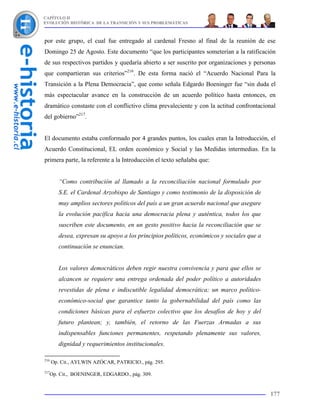CAPÍTULO II
EVOLUCIÓN HISTÓRICA DE LA TRANSICIÓN Y SUS PROBLEMÁTICAS



por este grupo, el cual fue entregado al cardenal Fresno al final de la reunión de ese
Domingo 25 de Agosto. Este documento “que los participantes someterían a la ratificación
de sus respectivos partidos y quedaría abierto a ser suscrito por organizaciones y personas
que compartieran sus criterios”216. De esta forma nació el “Acuerdo Nacional Para la
Transición a la Plena Democracia”, que como señala Edgardo Boeninger fue “sin duda el
más espectacular avance en la construcción de un acuerdo político hasta entonces, en
dramático constaste con el conflictivo clima prevaleciente y con la actitud confrontacional
del gobierno”217.


El documento estaba conformado por 4 grandes puntos, los cuales eran la Introducción, el
Acuerdo Constitucional, EL orden económico y Social y las Medidas intermedias. En la
primera parte, la referente a la Introducción el texto señalaba que:


         “Como contribución al llamado a la reconciliación nacional formulado por
         S.E. el Cardenal Arzobispo de Santiago y como testimonio de la disposición de
         muy amplios sectores políticos del país a un gran acuerdo nacional que asegure
         la evolución pacífica hacia una democracia plena y auténtica, todos los que
         suscriben este documento, en un gesto positivo hacia la reconciliación que se
         desea, expresan su apoyo a los principios políticos, económicos y sociales que a
         continuación se enuncian.


         Los valores democráticos deben regir nuestra convivencia y para que ellos se
         alcancen se requiere una entrega ordenada del poder político a autoridades
         revestidas de plena e indiscutible legalidad democrática; un marco político-
         económico-social que garantice tanto la gobernabilidad del país como las
         condiciones básicas para el esfuerzo colectivo que los desafíos de hoy y del
         futuro plantean; y, también, el retorno de las Fuerzas Armadas a sus
         indispensables funciones permanentes, respetando plenamente sus valores,
         dignidad y requerimientos institucionales.

216
      Op. Cit., AYLWIN AZÓCAR, PATRICIO., pág. 295.
217
      Op. Cit., BOENINGER, EDGARDO., pág. 309.


                                                                                            177
 
