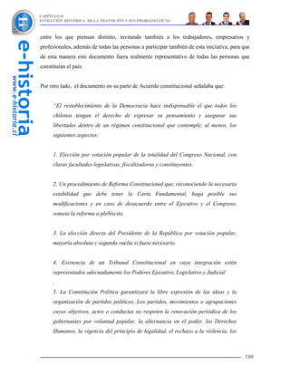 CAPÍTULO II
EVOLUCIÓN HISTÓRICA DE LA TRANSICIÓN Y SUS PROBLEMÁTICAS



entre los que piensan distinto, invitando también a los trabajadores, empresarios y
profesionales, además de todas las personas a participar también de esta iniciativa, para que
de esta manera este documento fuera realmente representativo de todas las personas que
constituían el país.


Por otro lado, el documento en su parte de Acuerdo constitucional señalaba que:


      “El restablecimiento de la Democracia hace indispensable el que todos los
      chilenos tengan el derecho de expresar su pensamiento y asegurar sus
      libertades dentro de un régimen constitucional que contemple, al menos, los
      siguientes aspectos:


      1. Elección por votación popular de la totalidad del Congreso Nacional, con
      claras facultades legislativas, fiscalizadoras y constituyentes.


      2. Un procedimiento de Reforma Constitucional que, reconociendo la necesaria
      estabilidad que debe tener la Carta Fundamental, haga posible sus
      modificaciones y en caso de desacuerdo entre el Ejecutivo y el Congreso,
      someta la reforma a plebiscito.


      3. La elección directa del Presidente de la República por votación popular,
      mayoría absoluta y segunda vuelta si fuese necesario.


      4. Existencia de un Tribunal Constitucional en cuya integración estén
      representados adecuadamente los Poderes Ejecutivo, Legislativo y Judicial
      .
      5. La Constitución Política garantizará la libre expresión de las ideas y la
      organización de partidos políticos. Los partidos, movimientos o agrupaciones
      cuyos objetivos, actos o conductas no respeten la renovación periódica de los
      gobernantes por voluntad popular, la alternancia en el poder, los Derechos
      Humanos, la vigencia del principio de legalidad, el rechazo a la violencia, los



                                                                                          180
 