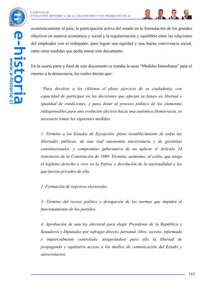CAPÍTULO II
EVOLUCIÓN HISTÓRICA DE LA TRANSICIÓN Y SUS PROBLEMÁTICAS



económicamente al país; la participación activa del estado en la formulación de los grandes
objetivos en materia económica y social y la regularización y equilibrio entre las relaciones
del empleador con el trabajador, para lograr una equidad y una buena convivencia social,
entre otras medidas que pedía tomar este documento.


En la cuarta parte y final de este documento se trataba la unas “Medidas Inmediatas” para el
retorno a la democracia, las cuales decían que:


     “Para devolver a los chilenos el pleno ejercicio de su ciudadanía, con
     capacidad de participar en las decisiones que afectan su futuro en libertad e
     igualdad de condiciones, y para dotar al proceso político de los elementos
     indispensables para una evolución efectiva hacia una auténtica Democracia, es
     necesario tomar las siguientes medidas:


     1. Término a los Estados de Excepción; pleno restablecimiento de todas las
     libertades públicas, de una real autonomía universitaria y de garantías
     constitucionales, y compromiso gubernativo de no aplicar el Artículo 24
     transitorio de la Constitución de 1980. Término, asimismo, al exilio, que niega
     el legítimo derecho a vivir en la Patria, y devolución de la nacionalidad a los
     que fueron privados de ella.


     2. Formación de registros electorales.


     3. Término del receso político y derogación de las normas que impiden el
     funcionamiento de los partidos.


     4. Aprobación de una ley electoral para elegir Presidente de la República y
     Senadores y Diputados por sufragio directo, personal, libre, secreto, informado
     e imparcialmente controlado, asegurándose para ello la libertad de
     propaganda y equitativo acceso a los medios de comunicación del Estado y
     universitarios.



                                                                                          182
 