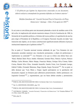 CAPÍTULO II
EVOLUCIÓN HISTÓRICA DE LA TRANSICIÓN Y SUS PROBLEMÁTICAS



         5. El plebiscito que legitime las disposiciones enunciadas en este documento,
         deberá realizarse contemplando las garantías definidas en el número anterior”


                Medidas Inmediatas del “Acuerdo Nacional Para la Transición a la Plena
                                Democracia”, Santiago – Chile, 25 de agosto de 1985220.




Es así como es esta última parte este documento planteaba a través de medidas como el fin
del exilio, la inaplicación del artículo transitorio número 24 de la Constitución de 1980, la
formación de los partidos políticos, el término del receso político y la aprobación de una ley
para elegir al Presidente de la República y al Congreso Nacional, buscaba sin duda “una
transición más rápida y en un marco constitucional significativamente diferente al proceso
institucional impuesto por el gobierno militar”221.


Por su parte el “Acuerdo nacional termina señalando de que “Los firmantes de este
documento acuerdan mantener una vinculación permanente, a objeto de perfeccionar e
implementar su contenido”222. Los firmantes a los que se refiere esta última línea son:
“René Abeliuk Darío Pavez Andrés Allamand, Germán Pérez, Patricio Aylwin, Patricio
Phillips, Carlos Briones, Mario Sharpe, Francisco Bulnes, Enrique Silva Cimma, Pedro
Correa, Ramón Silva Ulloa, Armando Jaramillo, Gastón Ureta, Luis Fernando Luengo,
Gabriel Valdés, Fernando Maturana, Hugo Zepeda, Sergio Navarrete”223. Por su parte se
debe destacar que “Luis Maira y Sergio Aguiló participaron en la aprobación del
documento original, no firmaron pero adhirieron posteriormente. Ambos pertenecen a la
Izquierda Cristiana”224, y argumentaron, que sus bases debían estudiar y pronunciarse


220
      PORTAL DEL BICENTENARIO DE CHILE. En Internet: http://www. bicenentenario.cl
221
      Op. Cit., BOENINGER, EDGARDO., pág. 310.
222
      PORTAL DEL BICENTENARIO DE CHILE. En Internet: http://www. bicenentenario.cl
223
   AVETIKIAN, TAMARA. “Acuerdo Nacional y Transición a la Democracia”. En “Estudios Públicos” Nº
21, Chile, verano 1986, pág. 62.
224
      Idem, pág. 62.



                                                                                             183
 