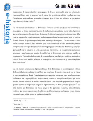 INTRODUCCIÓN



mecanismos de representación y con apego a la ley, es responsable ante los gobernados
(accountability); todo lo anterior, en el marco de un sistema político regulado por una
Constitución sustentada en un amplio consenso, y en el cual los militares se encuentran
bajo el control de los civiles”7.


De esta manera entendemos a la democracia como un sistema en el cual no solamente su
concepción se limita a entenderla como la participación ciudadana, sino a todo el proceso
que se relaciona con ello, partiendo desde que el sistema imperante si es democrático debe
crear y asegurar las condiciones para un buen desarrollo de las elecciones, hasta el respeto
de este sistema de gobierno por la decisión tomad por la mayoría. De esta manera como
señala Enrique Cañas Kirby, tenemos que “Una definición de esta naturaleza permite
comprender el concepto de democracia en una perspectiva mucho más dinámica y compleja
que cuando se lo reduce a la sola presencia de elecciones, o a concepciones demasiado
generales y equívocas que asocian la validez de la democracia con aspectos sociales y
económicos. Tiene además la ventaja de permitir buscar correlaciones positivas o negativas
entre la democracia política, a la cual se le otorga un valor en cuanto tal, y los demás planos
de la vida social”8.


De esta manera tenemos que el principal rasgo de la democracia es la participación política
de la sociedad, expresada de forma libre, que en el caso de nuestro país se da por la vía de
la representación, en donde “los ciudadanos no necesitan prepararse para ser ellos mismos
titulares de los cargos públicos, no se trata de establecer una política directa, que no es
posible en una sociedad de masas, como la actual. Una adecuada preparación se exige a
quienes aspiran a ocupar esos cargos de representación, es decir, partidos políticos”9. De
esta manera en democracia se puede elegir a las personas o grupos, eminentemente
políticos que nos representen en el gobierno, a diferencia como suele pasar en un sistema
con un régimen militar como se verá a continuación.


7
    Ibidem, pág. 13 - 14.
8
    Idem, pág. 14.
9
 HUNNEUS, CARLOS. “Los Chilenos y la Política. Cambio y Continuidad en el Autoritarismo”, Editorial
Fundación Konrad, Adenauer RFA, Santiago - Chile, 1987, pág. 44.


                                                                                                13
 