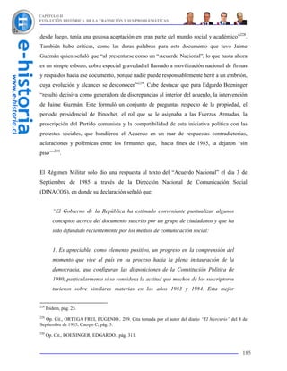 CAPÍTULO II
EVOLUCIÓN HISTÓRICA DE LA TRANSICIÓN Y SUS PROBLEMÁTICAS



desde luego, tenía una gozosa aceptación en gran parte del mundo social y académico”228.
También hubo críticas, como las duras palabras para este documento que tuvo Jaime
Guzmán quien señaló que “al presentarse como un “Acuerdo Nacional”, lo que hasta ahora
es un simple esbozo, cobra especial gravedad el llamado a movilización nacional de firmas
y respaldos hacia ese documento, porque nadie puede responsablemente herir a un embrión,
cuya evolución y alcances se desconocen”229. Cabe destacar que para Edgardo Boeninger
“resultó decisiva como generadora de discrepancias al interior del acuerdo, la intervención
de Jaime Guzmán. Este formuló un conjunto de preguntas respecto de la propiedad, el
período presidencial de Pinochet, el rol que se le asignaba a las Fuerzas Armadas, la
proscripción del Partido comunista y la compatibilidad de esta iniciativa política con las
protestas sociales, que hundieron el Acuerdo en un mar de respuestas contradictorias,
aclaraciones y polémicas entre los firmantes que, hacia fines de 1985, la dejaron “sin
piso””230.


El Régimen Militar solo dio una respuesta al texto del “Acuerdo Nacional” el día 3 de
Septiembre de 1985 a través de la Dirección Nacional de Comunicación Social
(DINACOS), en donde su declaración señaló que:


         “El Gobierno de la República ha estimado conveniente puntualizar algunos
         conceptos acerca del documento suscrito por un grupo de ciudadanos y que ha
         sido difundido recientemente por los medios de comunicación social:


         1. Es apreciable, como elemento positivo, un progreso en la comprensión del
         momento que vive el país en su proceso hacia la plena instauración de la
         democracia, que configuran las disposiciones de la Constitución Política de
         1980, particularmente si se considera la actitud que muchos de los suscriptores
         tuvieron sobre similares materias en los años 1983 y 1984. Esta mejor


228
      Ibidem, pág. 25.
229
   Op. Cit., ORTEGA FREI, EUGENIO.. 289. Cita tomada por el autor del diario “El Mercurio” del 8 de
Septiembre de 1985, Cuerpo C, pág. 3.
230
      Op. Cit., BOENINGER, EDGARDO., pág. 311.


                                                                                                185
 