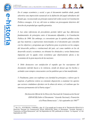 CAPÍTULO II
EVOLUCIÓN HISTÓRICA DE LA TRANSICIÓN Y SUS PROBLEMÁTICAS



      En el campo económico y social, a que el documento también alude, puede
      advertirse una imprecisión sustancial en la definición del papel subsidiario del
      Estado que, reconociendo un principio natural del orden social, la Constitución
      Política consagra. A la vez, del texto se deduce un preocupante deterioro del
      derecho de propiedad que aquélla garantiza.


      3. Las solas referencias de precedentes permite inferir que hay diferencias
      fundamentales de principios entre el documento difundido y la Constitución
      Política de 1980. Sin embargo, es conveniente que la opinión pública reciba
      que hay materias y aspiraciones mencionadas en el documento que coinciden
      con los objetivos y programas que el gobierno pone en práctica en los campos
      del desarrollo político e institucional del país, así como también en los de
      desarrollo social y económico, no obstante los obstáculos y serias limitaciones
      impuestas por la aguda crisis económica que objetivamente afecta a las
      economías de la gran mayoría de las naciones.


      4. Debe destacarse con satisfacción el repudio que los suscriptores del
      documento referido hacen a la violencia, siendo de desear que los hechos y
      actitudes sean siempre consecuentes con las palabras que se han manifestado.


      5. Finalmente, junto con reafirmar con claridad los principios y valores que lo
      inspiran, el gobierno reitera su constante disposición a examinar los aportes
      que sectores ciudadanos efectúen con la altura de miras y el realismo que los
      intereses permanentes de la Patria exigen”.


                 Declaración Oficial de la Dirección Nacional de Comunicación Social
                      (DINACOS) Sobre el Documento “Acuerdo Nacional y Transición
                                      a la Plena Democracia”, 3 de septiembre de 1985231


231
   Op. Cit., AVETIKIAN, TAMARA., pág. 63. Cita tomada por la autora de la “Declaración Oficial de la
Dirección Nacional de Comunicación Social (DINACOS) Sobre el Documento “Acuerdo Nacional y
Transición a la Plena Democracia”, del 3 de Septiembre de 1985, publicado en el diario “La Segunda” el 3 de
Septiembre de 1985.


                                                                                                        187
 
