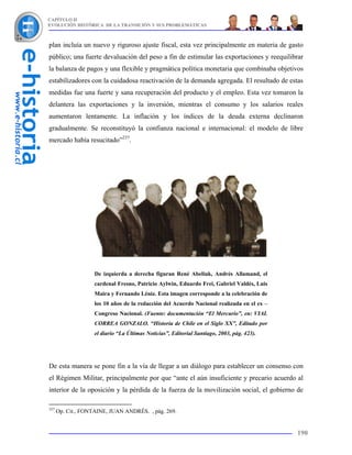 CAPÍTULO II
EVOLUCIÓN HISTÓRICA DE LA TRANSICIÓN Y SUS PROBLEMÁTICAS



plan incluía un nuevo y riguroso ajuste fiscal, esta vez principalmente en materia de gasto
público; una fuerte devaluación del peso a fin de estimular las exportaciones y reequilibrar
la balanza de pagos y una flexible y pragmática política monetaria que combinaba objetivos
estabilizadores con la cuidadosa reactivación de la demanda agregada. El resultado de estas
medidas fue una fuerte y sana recuperación del producto y el empleo. Esta vez tomaron la
delantera las exportaciones y la inversión, mientras el consumo y los salarios reales
aumentaron lentamente. La inflación y los índices de la deuda externa declinaron
gradualmente. Se reconstituyó la confianza nacional e internacional: el modelo de libre
mercado había resucitado”237.




                    De izquierda a derecha figuran René Abeliuk, Andrés Allamand, el
                    cardenal Fresno, Patricio Aylwin, Eduardo Frei, Gabriel Valdés, Luis
                    Maira y Fernando Léniz. Esta imagen corresponde a la celebración de
                    los 10 años de la redacción del Acuerdo Nacional realizada en el ex –
                    Congreso Nacional. (Fuente: documentación “El Mercurio”, en: VIAL
                    CORREA GONZALO. “Historia de Chile en el Siglo XX”, Editado por
                    el diario “La Últimas Noticias”, Editorial Santiago, 2003, pág. 423).




De esta manera se pone fin a la vía de llegar a un diálogo para establecer un consenso con
el Régimen Militar, principalmente por que “ante el aún insuficiente y precario acuerdo al
interior de la oposición y la pérdida de la fuerza de la movilización social, el gobierno de

237
      Op. Cit., FONTAINE, JUAN ANDRÉS. , pág. 269.


                                                                                            190
 