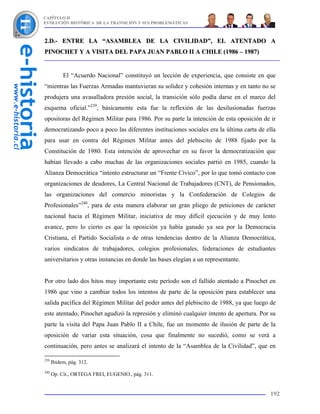 CAPÍTULO II
EVOLUCIÓN HISTÓRICA DE LA TRANSICIÓN Y SUS PROBLEMÁTICAS



2.D.- ENTRE LA “ASAMBLEA DE LA CIVILIDAD”, EL ATENTADO A
PINOCHET Y A VISITA DEL PAPA JUAN PABLO II A CHILE (1986 – 1987)


           El “Acuerdo Nacional” constituyó un lección de experiencia, que consiste en que
“mientras las Fuerzas Armadas mantuvieran su solidez y cohesión internas y en tanto no se
produjera una avasalladora presión social, la transición sólo podía darse en el marco del
esquema oficial.”239, básicamente esta fue la reflexión de las desilusionadas fuerzas
opositoras del Régimen Militar para 1986. Por su parte la intención de esta oposición de ir
democratizando poco a poco las diferentes instituciones sociales era la última carta de ella
para usar en contra del Régimen Militar antes del plebiscito de 1988 fijado por la
Constitución de 1980. Esta intención de aprovechar en su favor la democratización que
habían llevado a cabo muchas de las organizaciones sociales partió en 1985, cuando la
Alianza Democrática “intento estructurar un “Frente Cívico”, por lo que tomó contacto con
organizaciones de deudores, La Central Nacional de Trabajadores (CNT), de Pensionados,
las organizaciones del comercio minoristas y la Confederación de Colegios de
Profesionales”240, para de esta manera elaborar un gran pliego de peticiones de carácter
nacional hacia el Régimen Militar, iniciativa de muy difícil ejecución y de muy lento
avance, pero lo cierto es que la oposición ya había ganado ya sea por la Democracia
Cristiana, el Partido Socialista o de otras tendencias dentro de la Alianza Democrática,
varios sindicatos de trabajadores, colegios profesionales, federaciones de estudiantes
universitarios y otras instancias en donde las bases elegían a un representante.


Por otro lado dos hitos muy importante este período son el fallido atentado a Pinochet en
1986 que vino a cambiar todos los intentos de parte de la oposición para establecer una
salida pacífica del Régimen Militar del poder antes del plebiscito de 1988, ya que luego de
este atentado, Pinochet agudizó la represión y eliminó cualquier intento de apertura. Por su
parte la visita del Papa Juan Pablo II a Chile, fue un momento de ilusión de parte de la
oposición de variar esta situación, cosa que finalmente no sucedió, como se verá a
continuación, pero antes se analizará el intento de la “Asamblea de la Civilidad”, que en

239
      Ibidem, pág. 312.
240
      Op. Cit., ORTEGA FREI, EUGENIO., pág. 311.


                                                                                         192
 