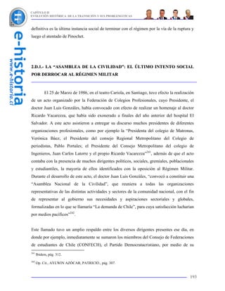 CAPÍTULO II
EVOLUCIÓN HISTÓRICA DE LA TRANSICIÓN Y SUS PROBLEMÁTICAS



definitiva es la última instancia social de terminar con el régimen por la vía de la ruptura y
luego el atentado de Pinochet.




2.D.1.- LA “ASAMBLEA DE LA CIVILIDAD”: EL ÚLTIMO INTENTO SOCIAL
POR DERROCAR AL RÉGIMEN MILITAR



           El 25 de Marzo de 1986, en el teatro Cariola, en Santiago, tuvo efecto la realización
de un acto organizado por la Federación de Colegios Profesionales, cuyo Presidente, el
doctor Juan Luis Gonzáles, había convocado con efecto de realizar un homenaje al doctor
Ricardo Vacarezza, que había sido exonerado a finales del año anterior del hospital El
Salvador. A este acto asistieron a entregar su discurso muchos presidentes de diferentes
organizaciones profesionales, como por ejemplo la “Presidenta del colegio de Matronas,
Verónica Báez; el Presidente del consejo Regional Metropolitano del Colegio de
periodistas, Pablo Portales; el Presidente del Consejo Metropolitano del colegio de
Ingenieros, Juan Carlos Latorre y el propio Ricardo Vacarezza”241, además de que el acto
contaba con la presencia de muchos dirigentes políticos, sociales, gremiales, poblacionales
y estudiantiles, la mayoría de ellos identificados con la oposición al Régimen Militar.
Durante el desarrollo de este acto, el doctor Juan Luis Gonzáles, “convocó a constituir una
“Asamblea Nacional de la Civilidad”, que reuniera a todas las organizaciones
representativas de las distintas actividades y sectores de la comunidad nacional, con el fin
de representar al gobierno sus necesidades y aspiraciones sectoriales y globales,
formalizadas en lo que se llamaría “La demanda de Chile”, para cuya satisfacción lucharían
por medios pacíficos”242.


Este llamado tuvo un amplio respaldo entre los diversos dirigentes presentes ese día, en
donde por ejemplo, inmediatamente se sumaron los miembros del Consejo de Federaciones
de estudiantes de Chile (CONFECH), el Partido Democratacristiano, por medio de su
241
      Ibidem, pág. 312.
242
      Op. Cit., AYLWIN AZÓCAR, PATRICIO., pág. 307.


                                                                                             193
 