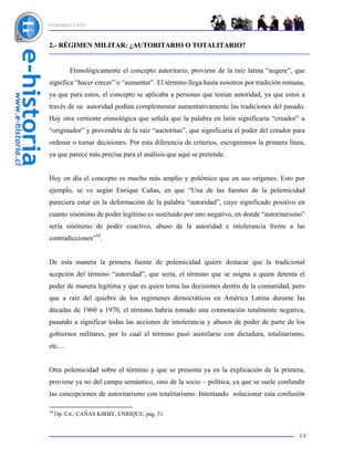INTRODUCCIÓN



2.- RÉGIMEN MILITAR: ¿AUTORITARIO O TOTALITARIO?


          Etimológicamente el concepto autoritario, proviene de la raíz latina “augere”, que
significa “hacer crecer” o “aumentar”. El término llega hasta nosotros por tradición romana,
ya que para estos, el concepto se aplicaba a personas que tenían autoridad, ya que estos a
través de su autoridad podían complementar aumentativamente las tradiciones del pasado.
Hay otra vertiente etimológica que señala que la palabra en latín significaría “creador” u
“originador” y provendría de la raíz “auctoritas”, que significaría el poder del creador para
ordenar o tomar decisiones. Por esta diferencia de criterios, escogeremos la primera línea,
ya que parece más precisa para el análisis que aquí se pretende.


Hoy en día el concepto es mucho más amplio y polémico que en sus orígenes. Esto por
ejemplo, se ve según Enrique Cañas, en que “Una de las fuentes de la polemicidad
pareciera estar en la deformación de la palabra “autoridad”, cuyo significado positivo en
cuanto sinónimo de poder legítimo es sustituido por uno negativo, en donde “autoritarismo”
sería sinónimo de poder coactivo, abuso de la autoridad e intolerancia frente a las
contradicciones”10.


De esta manera la primera fuente de polemicidad quiere destacar que la tradicional
acepción del término “autoridad”, que sería, el término que se asigna a quien detenta el
poder de manera legítima y que es quien toma las decisiones dentro de la comunidad, pero
que a raíz del quiebre de los regímenes democráticos en América Latina durante las
décadas de 1960 a 1970, el término habría tomado una connotación totalmente negativa,
pasando a significar todas las acciones de intolerancia y abusos de poder de parte de los
gobiernos militares, por lo cual el término pasó asimilarse con dictadura, totalitarismo,
etc....


Otra polemicidad sobre el término y que se presenta ya en la explicación de la primera,
proviene ya no del campo semántico, sino de la socio – política, ya que se suele confundir
las concepciones de autoritarismo con totalitarismo. Intentando solucionar esta confusión

10
     Op. Cit., CAÑAS KIRBY, ENRIQUE, pág. 51.


                                                                                          14
 