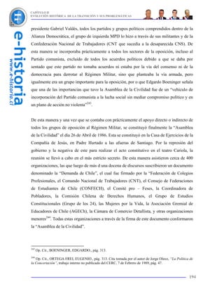 CAPÍTULO II
EVOLUCIÓN HISTÓRICA DE LA TRANSICIÓN Y SUS PROBLEMÁTICAS



presidente Gabriel Valdés, todos los partidos y grupos políticos comprendidos dentro de la
Alianza Democrática, el grupo de izquierda MPD lo hizo a través de sus militantes y de la
Confederación Nacional de Trabajadores (CNT que sucedía a la desaparecida CNS). De
esta manera se incorporaba prácticamente a todos los sectores de la oposición, incluso al
Partido comunista, excluido de todos los acuerdos políticos debido a que se daba por
sentado que este partido no tomaba acuerdos ni estaba por la vía del consenso ni de la
democracia para derrotar al Régimen Militar, sino que planteaba la vía armada, pero
igualmente era un grupo importante para la oposición, por o que Edgardo Boeninger señala
que una de las importancias que tuvo la Asamblea de la Civilidad fue de un “vehículo de
incorporación del Partido comunista a la lucha social sin mediar compromiso político y en
un plano de acción no violenta”243.


De esta manera y una vez que se contaba con prácticamente el apoyo directo o indirecto de
todos los grupos de oposición al Régimen Militar, se constituyó finalmente la “Asamblea
de la Civilidad” el día 26 de Abril de 1986. Esta se constituyó en la Casa de Ejercicios de la
Compañía de Jesús, en Padre Hurtado a las afueras de Santiago. Por la represión del
gobierno y la negativa de este para realizar el acto constitutivo en el teatro Cariola, la
reunión se llevó a cabo en el más estricto secreto. De esta manera asistieron cerca de 400
organizaciones, las que luego de más d una docena de discursos suscribieron un documento
denominado la “Demanda de Chile”, el cual fue firmado por la “Federación de Colegios
Profesionales, el Comando Nacional de Trabajadores (CNT), el Consejo de Federaciones
de Estudiantes de Chile (CONFECH), el Comité pro – Feses, la Coordinadora de
Pobladores, la Comisión Chilena de Derechos Humanos, el Grupo de Estudios
Constitucionales (Grupo de los 24), las Mujeres por la Vida, la Asociación Gremial de
Educadores de Chile (AGECh), la Cámara de Comercio Detallista, y otras organizaciones
menores244. Todas estas organizaciones a través de la firma de este documento conformaron
la “Asamblea de la Civilidad”.



243
      Op. Cit., BOENINGER, EDGARDO., pág. 313.
244
   Op. Cit., ORTEGA FREI, EUGENIO., pág. 313. Cita tomada por el autor de Jorge Olave, “La Política de
la Concertación”, trabajo interno no publicado del CERC, 7 de Febrero de 1989, pág. 47.


                                                                                                   194
 