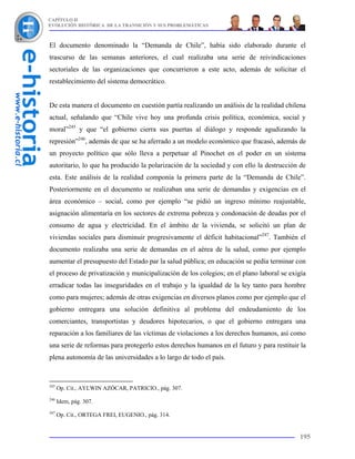 CAPÍTULO II
EVOLUCIÓN HISTÓRICA DE LA TRANSICIÓN Y SUS PROBLEMÁTICAS



El documento denominado la “Demanda de Chile”, había sido elaborado durante el
trascurso de las semanas anteriores, el cual realizaba una serie de reivindicaciones
sectoriales de las organizaciones que concurrieron a este acto, además de solicitar el
restablecimiento del sistema democrático.


De esta manera el documento en cuestión partía realizando un análisis de la realidad chilena
actual, señalando que “Chile vive hoy una profunda crisis política, económica, social y
moral”245 y que “el gobierno cierra sus puertas al diálogo y responde agudizando la
represión”246, además de que se ha aferrado a un modelo económico que fracasó, además de
un proyecto político que sólo lleva a perpetuar al Pinochet en el poder en un sistema
autoritario, lo que ha producido la polarización de la sociedad y con ello la destrucción de
esta. Este análisis de la realidad componía la primera parte de la “Demanda de Chile”.
Posteriormente en el documento se realizaban una serie de demandas y exigencias en el
área económico – social, como por ejemplo “se pidió un ingreso mínimo reajustable,
asignación alimentaría en los sectores de extrema pobreza y condonación de deudas por el
consumo de agua y electricidad. En el ámbito de la vivienda, se solicitó un plan de
viviendas sociales para disminuir progresivamente el déficit habitacional”247. También el
documento realizaba una serie de demandas en el aérea de la salud, como por ejemplo
aumentar el presupuesto del Estado par la salud pública; en educación se pedía terminar con
el proceso de privatización y municipalización de los colegios; en el plano laboral se exigía
erradicar todas las inseguridades en el trabajo y la igualdad de la ley tanto para hombre
como para mujeres; además de otras exigencias en diversos planos como por ejemplo que el
gobierno entregara una solución definitiva al problema del endeudamiento de los
comerciantes, transportistas y deudores hipotecarios, o que el gobierno entregara una
reparación a los familiares de las víctimas de violaciones a los derechos humanos, así como
una serie de reformas para protegerlo estos derechos humanos en el futuro y para restituir la
plena autonomía de las universidades a lo largo de todo el país.



245
      Op. Cit., AYLWIN AZÓCAR, PATRICIO., pág. 307.
246
      Idem, pág. 307.
247
      Op. Cit., ORTEGA FREI, EUGENIO., pág. 314.


                                                                                          195
 