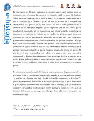 CAPÍTULO II
EVOLUCIÓN HISTÓRICA DE LA TRANSICIÓN Y SUS PROBLEMÁTICAS



De esta manera los diferentes sectores de la oposición vieron a esta instancia como un
instrumento muy importante de presión y movilización social en contra del Régimen
Militar. Pero como era de esperare el gobierno no tuvo respuesta sobre el documento, por lo
que la “Asamblea de la Civilidad” ejecutó un plan de protestas en el marco de una
“desobediencia civil” para los días 2 y 3 de Julio de 1986, ante lo cual el gobierno ordenó la
detención de los principales dirigentes de este organismo, por 40 días, con lo que se
descabezó el movimientos en los momentos en que este se preparaba a manifestar su
descontento por medio de las protestas ya convocadas. Las protestas fueron duramente
reprimidas por fuerzas especialmente adiestradas del ejército para estas situaciones,
produciéndose aquí el brutal caso conocido como el de los “jóvenes quemados”, Rodrigo
Rojas, quien resultó muerto y Carmen Gloria Quintana, quien sobrevivió pero con severas
quemaduras en todo su cuerpo, un acto que viola totalmente los derechos humanos y que el
gobierno desconoció señalando de que se trabajo de un accidente en que las fuerzas del
ejército no estaban involucradas, pero debido a la gran presión tanto nacional e
internacional, el Teniente Pedro Fernández Ditus, a cargo de disolver la protestas en la
avenid General Velásquez, donde se atentó en contra de setos jóvenes, “fue procesado por
la Justicia Militar y condenado como autor de cuasi delito de homicidio y de lesiones
graves”248.


De esta manera, la Asamblea de la Civilidad, el tener a sus máximo dirigentes encarcelados
y al ser tan brutal la represión que inmovilizó las jornadas de protestas callejeras, trasladó
“la batalla a los tribunales, vale decir colocada la Asamblea totalmente a la defensiva”249,
ya que el gobierno había dado señales de no querer lograr el diálogo, lo que se demostró en
la grave represión que mostró ante esta iniciativa. Pero la Asamblea de la Civilidad siguió
actuando y convocando a movilizaciones y empezó a criticar a los partidos políticos de ser
incapaces de formular una estrategia en unidad para lograr el tránsito y el retorno a un
sistema democrático.




248
      Op. Cit., AYLWIN AZÓCAR, PATRICIO., pág. 309.
249
      Op. Cit., BOENINGER, EDGARDO., pág. 314.


                                                                                           196
 