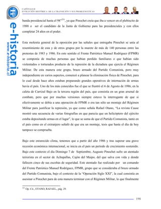 CAPÍTULO II
EVOLUCIÓN HISTÓRICA DE LA TRANSICIÓN Y SUS PROBLEMÁTICAS



banda presidencial hasta el 98”251, ya que Pinochet creía que iba a vencer en el plebiscito de
1988 o ser el candidato de la Junta de Gobierno para las presidenciales y con ellos
completar 24 años en el poder.


Esta molestia general de la oposición por las señales que entregaba Pinochet se unía al
resentimiento de esta y de otros grupos por la murete de más de 140 personas entre las
protestas de 1983 y 1986. En este sentido el Frente Patriótico Manuel Rodríguez (FPMR)
se componía de muchas personas que habían perdido familiares o que habían sido
violentados o torturados producto de la represión de la dictadura que ejercía el Régimen
Militar. De esta manera este grupo, brazo armado del Partido Comunista, poro muy
independiente en varios aspectos, comenzó a planear la eliminación física de Pinochet, para
lo cual desde hace años estaban preparando grandes operativos de internación de armas
havia el país. Uno de los más conocidos fue el que se frustró el 6 de Agosto de 1986, en la
caleta de Carrizal Bajo en la tercera región del país, que consistía en un gran arsenal de
combate, pero que por muchas versiones siempre estuvo la interrogante de que si
efectivamente se debía a una operación de FPMR o era tan sólo un montaje del Régimen
Militar para justificar la represión, ya que como señala Rafael Otano, “La revista Cause
mostró una secuencia de varias fotografías en que parecía que un helicóptero del ejército
estaba depositando armas en el lugar”, lo que se suma de que el Partido Comunista, tanto en
el país como en el extranjero señaló de que era un montaje, tesis que hasta el día de hoy
tampoco se comprueba.


Bajo este enrarecido clima, tenemos que a partir del año 1986 y tras superar una grave
recesión económica internacional, se inicia en el país un período de crecimiento sostenido.
Bajo este contexto el día Domingo 7 de Septiembre, Augusto Pinochet sufre un atentado
terrorista en el sector de Achupallas, Cajón del Maipo, del que salva con vida y donde
fallecen cinco de sus escoltas de seguridad. Este atentado fue realizado por un comando
del Frente Patriótico Manuel Rodríguez, FPMR, grupo que se consideraba el brazo armado
del Partido Comunista, bajo el contexto de la “Operación Siglo XXI”, la cual consistía en
asesinar a Pinochet para de esta manera terminar con el Régimen Militar, lo que finalmente

251
      Op. Cit., OTANO, RAFAEL., pág. 29.


                                                                                           198
 