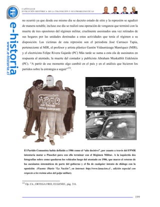 CAPÍTULO II
EVOLUCIÓN HISTÓRICA DE LA TRANSICIÓN Y SUS PROBLEMÁTICAS



no ocurrió ya que desde ese mismo día se decreto estado de sitio y la represión se agudizó
de manera notable, incluso ese día se realizó una operación de venganza que terminó con la
muerte de tres opositores del régimen militar, cruelmente asesinados una vez retirados de
sus hogares por las unidades destinadas a estas actividades que tenía el régimen a su
disposición. Las víctimas de esta represión son el periodista José Carrasco Tapia,
perteneciente al MIR, el profesor y artista plástico Gastón Vidaurrázaga Manríquez (MIR),
y el electricista Felipe Rivera Gajardo (PC) Más tarde se suma a esta ola de asesinatos en
respuesta al atentado, la muerte del contador y publicista Abraham Muskatblit Eidelstein
(PC). “A partir de ese momento algo cambió en el país y en el análisis que hicieron los
partidos sobre la estrategia a seguir”252.




  El Partido Comunista había definido a 1986 como el “año decisivo”, por cuanto a través del FPMR
  intentaría matar a Pinochet para con ello terminar con el Régimen Militar. A la izquierda dos
  fotografías sobre como quedaron los vehículos luego del atentado en 1986, que marco el retorno de
  los asesinatos sistemáticos de parte del gobierno y el fin de cualquier intento de diálogo con la
  oposición (Fuente: Diario “La Nación”, en internet: http://www.lanacion.cl , edición especial con
  respecto a los treinta años del golpe militar).


252
      Op. Cit., ORTEGA FREI, EUGENIO., pág. 316.



                                                                                                  199
 
