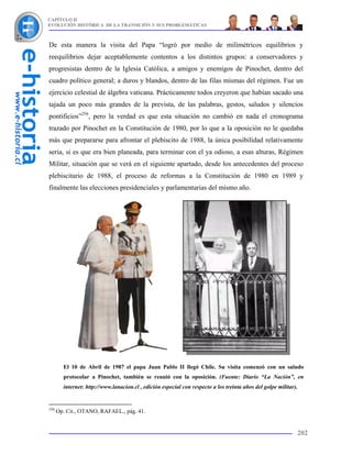 CAPÍTULO II
EVOLUCIÓN HISTÓRICA DE LA TRANSICIÓN Y SUS PROBLEMÁTICAS



De esta manera la visita del Papa “logró por medio de milimétricos equilibrios y
reequilibrios dejar aceptablemente contentos a los distintos grupos: a conservadores y
progresistas dentro de la Iglesia Católica, a amigos y enemigos de Pinochet, dentro del
cuadro político general; a duros y blandos, dentro de las filas mismas del régimen. Fue un
ejercicio celestial de álgebra vaticana. Prácticamente todos creyeron que habían sacado una
tajada un poco más grandes de la prevista, de las palabras, gestos, saludos y silencios
pontificios”256, pero la verdad es que esta situación no cambió en nada el cronograma
trazado por Pinochet en la Constitución de 1980, por lo que a la oposición no le quedaba
más que prepararse para afrontar el plebiscito de 1988, la única posibilidad relativamente
seria, si es que era bien planeada, para terminar con el ya odioso, a esas alturas, Régimen
Militar, situación que se verá en el siguiente apartado, desde los antecedentes del proceso
plebiscitario de 1988, el proceso de reformas a la Constitución de 1980 en 1989 y
finalmente las elecciones presidenciales y parlamentarias del mismo año.




        El 10 de Abril de 1987 el papa Juan Pablo II llegó Chile. Su visita comenzó con un saludo
        protocolar a Pinochet, también se reunió con la oposición. (Fuente: Diario “La Nación”, en
        internet: http://www.lanacion.cl , edición especial con respecto a los treinta años del golpe militar).


256
      Op. Cit., OTANO, RAFAEL., pág. 41.


                                                                                                              202
 