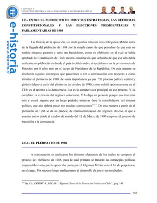 CAPÍTULO II
EVOLUCIÓN HISTÓRICA DE LA TRANSICIÓN Y SUS PROBLEMÁTICAS



2.E.- ENTRE EL PLEBISCITO DE 1988 Y SUS ESTRATEGIAS, LAS REFORMAS
CONSTITUCIONALES                    Y      LAS      ELECCIONES             PRESIDENCIALES          Y
PARLAMENTARIAS DE 1989


           Las fuerzas de la oposición, sin duda querían terminar con el Régimen Militar antes
de la llegada del plebiscito de 1988 por la simple razón de que pensaban de que este no
tendría ninguna garantía y sería tan fraudulento, como en plebiscito en al cual se había
aprobado la Constitución de 1980, misma constitución que señalaba de que ese año debía
realizarse un plebiscito en donde el país decidiría sobre si aceptaban o no la permanencia de
Pinochet por 8 años más en el cargo de Presidente de la República. De esta manera se
diseñaron algunas estrategias que pasaremos a ver a continuación con respecto a como
afrontar el plebiscito de 1988, de suma importancia ya que “El proceso político central y
global chileno a partir del plebiscito de octubre de 1988, como señalé oportunamente en el
CEP, es el retorno a la democracia. Esa es la característica principal de ese proceso. Y su
correlato: la extinción del régimen autoritario. Y lo digo en presente porque esa dirección
está y estará vigente por un largo período, mientras dure la consolidación del sistema
político, que aún deberá pasar por muchas correcciones”257. De esta manera a partir de el
plebiscito de 1988 se da un proceso de redemocratización del régimen chileno, el que a
nuestro juicio desde el cambio de mando del 11 de Marzo de 1990 empieza el proceso de
transición a la democracia.




2.E.1.- EL PLEBISCITO DE 1988


           A continuación se analizaron los distintos elementos de los cuales se compuso el
proceso del plebiscito de 1988, para lo cual primero se tratarán las estrategias políticas
emprendidas tanto por la oposición como por el Régimen Militar con el fin de perpetuarse
en el cargo. Por su parte luego analizaremos el desarrollo de este y sus resultados.


257
      Op. Cit., GODOY A., OSCAR. “Algunas Claves de la Transición Política en Chile”., pág. 143.


                                                                                                   203
 