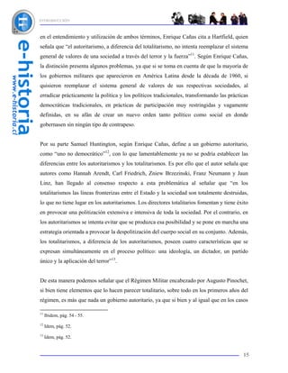 INTRODUCCIÓN



en el entendimiento y utilización de ambos términos, Enrique Cañas cita a Hartfield, quien
señala que “el autoritarismo, a diferencia del totalitarismo, no intenta reemplazar el sistema
general de valores de una sociedad a través del terror y la fuerza”11. Según Enrique Cañas,
la distinción presenta algunos problemas, ya que si se toma en cuenta de que la mayoría de
los gobiernos militares que aparecieron en América Latina desde la década de 1960, si
quisieron reemplazar el sistema general de valores de sus respectivas sociedades, al
erradicar prácticamente la política y los políticos tradicionales, transformando las prácticas
democráticas tradicionales, en prácticas de participación muy restringidas y vagamente
definidas, en su afán de crear un nuevo orden tanto político como social en donde
gobernasen sin ningún tipo de contrapeso.


Por su parte Samuel Huntington, según Enrique Cañas, define a un gobierno autoritario,
como “uno no democrático”12, con lo que lamentablemente ya no se podría establecer las
diferencias entre los autoritarismos y los totalitarismos. Es por ello que el autor señala que
autores como Hannah Arendt, Carl Friedrich, Zniew Brzezinski, Franz Neumann y Jaun
Linz, han llegado al consenso respecto a esta problemática al señalar que “en los
totalitarismos las líneas fronterizas entre el Estado y la sociedad son totalmente destruidas,
lo que no tiene lugar en los autoritarismos. Los directores totalitarios fomentan y tiene éxito
en provocar una politización extensiva e intensiva de toda la sociedad. Por el contrario, en
los autoritarismos se intenta evitar que se produzca esa posibilidad y se pone en marcha una
estrategia orientada a provocar la despolitización del cuerpo social en su conjunto. Además,
los totalitarismos, a diferencia de los autoritarismos, poseen cuatro características que se
expresan simultáneamente en el proceso político: una ideología, un dictador, un partido
único y la aplicación del terror”13.


De esta manera podemos señalar que el Régimen Militar encabezado por Augusto Pinochet,
si bien tiene elementos que lo hacen parecer totalitario, sobre todo en los primeros años del
régimen, es más que nada un gobierno autoritario, ya que si bien y al igual que en los casos

11
     Ibidem, pág. 54 - 55.
12
     Idem, pág. 52.
13
     Idem, pág. 52.


                                                                                            15
 