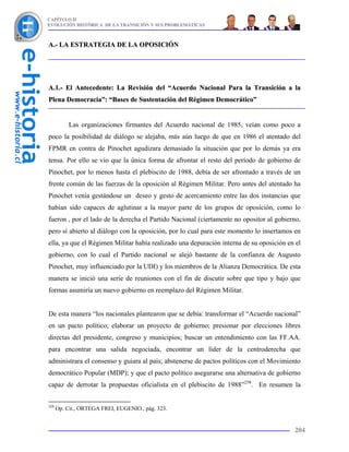 CAPÍTULO II
EVOLUCIÓN HISTÓRICA DE LA TRANSICIÓN Y SUS PROBLEMÁTICAS



A.- LA ESTRATEGIA DE LA OPOSICIÓN




A.1.- El Antecedente: La Revisión del “Acuerdo Nacional Para la Transición a la
Plena Democracia”: “Bases de Sustentación del Régimen Democrático”


          Las organizaciones firmantes del Acuerdo nacional de 1985, veían como poco a
poco la posibilidad de diálogo se alejaba, más aún luego de que en 1986 el atentado del
FPMR en contra de Pinochet agudizara demasiado la situación que por lo demás ya era
tensa. Por ello se vio que la única forma de afrontar el resto del período de gobierno de
Pinochet, por lo menos hasta el plebiscito de 1988, debía de ser afrontado a través de un
frente común de las fuerzas de la oposición al Régimen Militar. Pero antes del atentado ha
Pinochet venía gestándose un deseo y gesto de acercamiento entre las dos instancias que
habían sido capaces de aglutinar a la mayor parte de los grupos de oposición, como lo
fueron , por el lado de la derecha el Partido Nacional (ciertamente no opositor al gobierno,
pero sí abierto al diálogo con la oposición, por lo cual para este momento lo insertamos en
ella, ya que el Régimen Militar había realizado una depuración interna de su oposición en el
gobierno, con lo cual el Partido nacional se alejó bastante de la confianza de Augusto
Pinochet, muy influenciado por la UDI) y los miembros de la Alianza Democrática. De esta
manera se inició una serie de reuniones con el fin de discutir sobre que tipo y bajo que
formas asumiría un nuevo gobierno en reemplazo del Régimen Militar.


De esta manera “los nacionales plantearon que se debía: transformar el “Acuerdo nacional”
en un pacto político; elaborar un proyecto de gobierno; presionar por elecciones libres
directas del presidente, congreso y municipios; buscar un entendimiento con las FF.AA.
para encontrar una salida negociada, encontrar un líder de la centroderecha que
administrara el consenso y guiara al país; abstenerse de pactos políticos con el Movimiento
democrático Popular (MDP); y que el pacto político asegurarse una alternativa de gobierno
capaz de derrotar la propuestas oficialista en el plebiscito de 1988”258. En resumen la


258
      Op. Cit., ORTEGA FREI, EUGENIO., pág. 323.


                                                                                         204
 