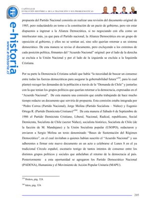 CAPÍTULO II
EVOLUCIÓN HISTÓRICA DE LA TRANSICIÓN Y SUS PROBLEMÁTICAS



propuesta del Partido Nacional consistía en realizar una revisión del documento original de
1985, pero redactándolo en torno a la constitución de un pacto de gobierno, pero sin estar
dispuestos a ingresar a la Alianza Democrática, si no negociando con ella como un
interlocutor más, ya que para el Partido nacional, la Alianza Democrática era un grupo de
oposición al gobierno, y ellos no se sentían así, sino sólo querían retornar a un sistema
democrático. De esta manera se revisa el documento, pero excluyendo a los extremos de
cada posición política, firmantes del “Acuerdo Nacional” original: por el lado de la derecha
se excluía a la Unión Nacional y por el lado de la izquierda se excluía a la Izquierda
Cristiana.


Por su parte la Democracia Cristiana señaló que había “la necesidad de buscar un consenso
entre todas las fuerzas democráticas para asegurar la gobernabilidad futura”259, para lo cual
planteó recoger las demandas de la población a través de la “Demanda de Chile” y juntarlas
con la que tenían los grupos políticos que querían retornar a la democracia, expresadas en el
“Acuerdo Nacional”. De esta manera una comisión que estaba trabajando de hace mucho
tiempo redacto un documento que serviría de propuesta. Esta comisión estaba integrada por
“Pedro Correa (Partido Nacional), Jorge Molina (Partido Socialista – Núñez) y Eugenio
Ortega R. (Partido Demócrata Cristiano)”260. De esta manera el Sábado 6 de Septiembre de
1986 el Partido Demócrata Cristiano, Liberal, Nacional, Radical, republicano, Social
Demócrata, Socialista de Chile (sector Núñez), socialista histórico, Socialista de Chile (de
la facción de M. Mandujano) y la Unión Socialista popular (USOPO), redactaron y
enviaron a Sergio Molina un texto denominado “Bases de Sustentación del Régimen
Democrático”, en el cual invitaban a quienes habían suscrito el “Acuerdo Nacional” y sus
adherentes a firmar este nuevo documento en un acto a celebrarse el Lunes 8 en el ya
tradicional Círculo español, escenario testigo de tantos intentos de consenso entre los
distintos grupos políticos y sociales que anhelaban el retorno de la democracia al país.
Posteriormente            a esta oportunidad se agregaron los Partido Democrático Nacional
(PADENA), Humanista y el Movimiento de Acción Popular Unitaria (MAPU).



259
      Ibidem, pág. 324.
260
      Idem, pág. 324.


                                                                                          205
 