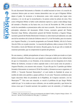 CAPÍTULO II
EVOLUCIÓN HISTÓRICA DE LA TRANSICIÓN Y SUS PROBLEMÁTICAS



En este documento básicamente se llamaba a la unidad nacional en torno a la creación de
consensos básicos para un nuevo sistema democrático una vez que el Régimen Militar
dejara el poder. Se reconocía a la democracia como valor esencial para lograr estos
consenso, a la vez de que la reconciliación y la justicia serían los pilares de estos. Pero
como el Régimen Militar se había vuelto altamente represivo y ajeno a todo diálogo luego
del atentado a Pinochet, no fue hasta sino, en el mes de Noviembre de 1986, en donde
recién las autoridades se pronunciaron sobre este nuevo acuerdo. De esta manera los tres
principales redactores del documento (Pedro Correa, secretario general del Partido
Nacional; Jorge Molina, subsecretario general del Partido Socialista y Eugenio Ortega,
secretario general del Partido Demócrata Cristiano) se entrevistaron privadamente con cada
uno de los miembros de la Junta de Gobierno entre el 5 y 6 de Noviembre, pero sin reunirse
con Augusto Pinochet, y la reunión programada con Fernando Matthei, Jefe de la Fuerza
Área de Chile, no se pudo concretar. La reacción del gobierno, dada a conocer el día 19 de
Noviembre a través del Ministro del interior, Ricardo garcía, fue de que sólo se trataba de
reuniones personales, que no comprometía la opinión del gobierno.


De esta manera, y debido principalmente al nuevo clima que se había provocado en el país
debido al atentado a Pinochet com o por ejemplo el constante estado de sitio, habían hecho
de que ni el documento, ni sus firmantes, ni las reuniones con los integrantes de la Junta
Militar de Gobierno, tuviesen el efecto esperado tanto a nivel social como de presión a
Augusto Pinochet y sus asesores más cercanos. Es por ello que los 13 partidos que habían
formado el documento se reunieron el 20 de Noviembre y formaron un nuevo organismo, el
ANDE, o “Acuerdo Nacional Democrático”, el cual tendría la finalidad de actuar en
nombre de todos estos partidos y grupos políticos. Es así como “buscaron coordinarse para
lograr elecciones libres de presidente de la República, de Congreso nacional y de los
Municipios”261. Pero ante esta situación, se suscitó el problema de que Sergio Molina
señaló de que “si se creaba un nuevo referente, con un nombre parecido y que hiciera las
mimas cosas que el Acuerdo nacional, éste quedaría vacío de contenido y él tendría que



261
  Ibidem. 330. cita tomada por el autor de la declaración de Gabriel Valdés y Eugenio Ortega al diario “El
Mercurio” del día 25 de Noviembre de 1986, pág. C 3, columna 5.



                                                                                                       206
 