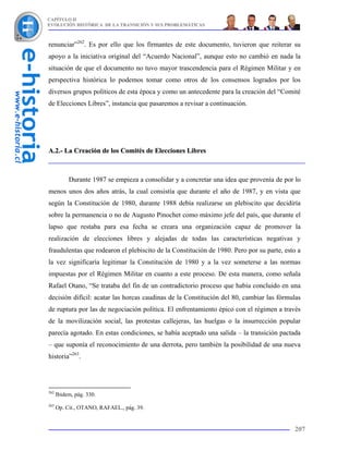 CAPÍTULO II
EVOLUCIÓN HISTÓRICA DE LA TRANSICIÓN Y SUS PROBLEMÁTICAS



renunciar”262. Es por ello que los firmantes de este documento, tuvieron que reiterar su
apoyo a la iniciativa original del “Acuerdo Nacional”, aunque esto no cambió en nada la
situación de que el documento no tuvo mayor trascendencia para el Régimen Militar y en
perspectiva histórica lo podemos tomar como otros de los consensos logrados por los
diversos grupos políticos de esta época y como un antecedente para la creación del “Comité
de Elecciones Libres”, instancia que pasaremos a revisar a continuación.




A.2.- La Creación de los Comités de Elecciones Libres



           Durante 1987 se empieza a consolidar y a concretar una idea que provenía de por lo
menos unos dos años atrás, la cual consistía que durante el año de 1987, y en vista que
según la Constitución de 1980, durante 1988 debía realizarse un plebiscito que decidiría
sobre la permanencia o no de Augusto Pinochet como máximo jefe del país, que durante el
lapso que restaba para esa fecha se creara una organización capaz de promover la
realización de elecciones libres y alejadas de todas las características negativas y
fraudulentas que rodearon el plebiscito de la Constitución de 1980. Pero por su parte, esto a
la vez significaría legitimar la Constitución de 1980 y a la vez someterse a las normas
impuestas por el Régimen Militar en cuanto a este proceso. De esta manera, como señala
Rafael Otano, “Se trataba del fin de un contradictorio proceso que había concluido en una
decisión difícil: acatar las horcas caudinas de la Constitución del 80, cambiar las fórmulas
de ruptura por las de negociación política. El enfrentamiento épico con el régimen a través
de la movilización social, las protestas callejeras, las huelgas o la insurrección popular
parecía agotado. En estas condiciones, se había aceptado una salida – la transición pactada
– que suponía el reconocimiento de una derrota, pero también la posibilidad de una nueva
historia”263.




262
      Ibidem, pág. 330.
263
      Op. Cit., OTANO, RAFAEL., pág. 39.


                                                                                          207
 