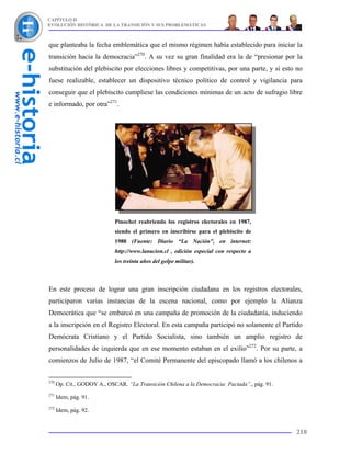 CAPÍTULO II
EVOLUCIÓN HISTÓRICA DE LA TRANSICIÓN Y SUS PROBLEMÁTICAS



que planteaba la fecha emblemática que el mismo régimen había establecido para iniciar la
transición hacia la democracia”270. A su vez su gran finalidad era la de “presionar por la
substitución del plebiscito por elecciones libres y competitivas, por una parte, y si esto no
fuese realizable, establecer un dispositivo técnico político de control y vigilancia para
conseguir que el plebiscito cumpliese las condiciones mínimas de un acto de sufragio libre
e informado, por otra”271.




                             Pinochet reabriendo los registros electorales en 1987,
                             siendo el primero en inscribirse para el plebiscito de
                             1988 (Fuente: Diario “La Nación”, en internet:
                             http://www.lanacion.cl , edición especial con respecto a
                             los treinta años del golpe militar).



En este proceso de lograr una gran inscripción ciudadana en los registros electorales,
participaron varias instancias de la escena nacional, como por ejemplo la Alianza
Democrática que “se embarcó en una campaña de promoción de la ciudadanía, induciendo
a la inscripción en el Registro Electoral. En esta campaña participó no solamente el Partido
Demócrata Cristiano y el Partido Socialista, sino también un amplio registro de
personalidades de izquierda que en ese momento estaban en el exilio”272. Por su parte, a
comienzos de Julio de 1987, “el Comité Permanente del episcopado llamó a los chilenos a


270
      Op. Cit., GODOY A., OSCAR. “La Transición Chilena a la Democracia: Pactada”., pág. 91.
271
      Idem, pág. 91.
272
      Idem, pág. 92.


                                                                                               210
 