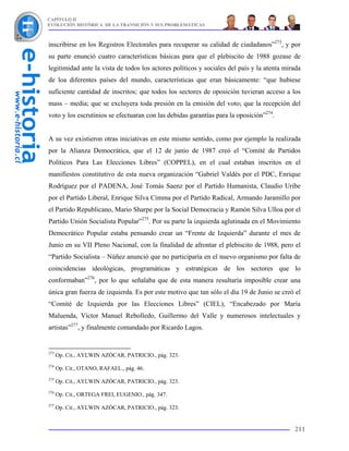 CAPÍTULO II
EVOLUCIÓN HISTÓRICA DE LA TRANSICIÓN Y SUS PROBLEMÁTICAS



inscribirse en los Registros Electorales para recuperar su calidad de ciudadanos”273, y por
su parte enunció cuatro características básicas para que el plebiscito de 1988 gozase de
legitimidad ante la vista de todos los actores políticos y sociales del país y la atenta mirada
de loa diferentes países del mundo, características que eran básicamente: “que hubiese
suficiente cantidad de inscritos; que todos los sectores de oposición tuvieran acceso a los
mass – media; que se excluyera toda presión en la emisión del voto; que la recepción del
voto y los escrutinios se efectuaran con las debidas garantías para la oposición”274.


A su vez existieron otras iniciativas en este mismo sentido, como por ejemplo la realizada
por la Alianza Democrática, que el 12 de junio de 1987 creó el “Comité de Partidos
Políticos Para Las Elecciones Libres” (COPPEL), en el cual estaban inscritos en el
manifiestos constitutivo de esta nueva organización “Gabriel Valdés por el PDC, Enrique
Rodríguez por el PADENA, José Tomás Saenz por el Partido Humanista, Claudio Uribe
por el Partido Liberal, Enrique Silva Cimma por el Partido Radical, Armando Jaramillo por
el Partido Republicano, Mario Sharpe por la Social Democracia y Ramón Silva Ulloa por el
Partido Unión Socialista Popular”275. Por su parte la izquierda aglutinada en el Movimiento
Democrático Popular estaba pensando crear un “Frente de Izquierda” durante el mes de
Junio en su VII Pleno Nacional, con la finalidad de afrontar el plebiscito de 1988, pero el
“Partido Socialista – Núñez anunció que no participaría en el nuevo organismo por falta de
coincidencias ideológicas, programáticas y estratégicas de los sectores que lo
conformaban”276, por lo que señalaba que de esta manera resultaría imposible crear una
única gran fuerza de izquierda. Es por este motivo que tan sólo el día 19 de Junio se creó el
“Comité de Izquierda por las Elecciones Libres” (CIEL), “Encabezado por María
Maluenda, Víctor Manuel Rebolledo, Guillermo del Valle y numerosos intelectuales y
artistas”277, y finalmente comandado por Ricardo Lagos.


273
      Op. Cit., AYLWIN AZÓCAR, PATRICIO., pág. 323.
274
      Op. Cit., OTANO, RAFAEL., pág. 46.
275
      Op. Cit., AYLWIN AZÓCAR, PATRICIO., pág. 323.
276
      Op. Cit., ORTEGA FREI, EUGENIO., pág. 347.
277
      Op. Cit., AYLWIN AZÓCAR, PATRICIO., pág. 323.


                                                                                            211
 