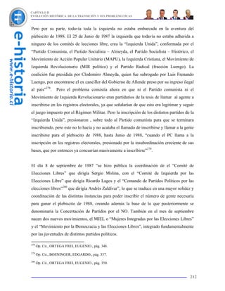 CAPÍTULO II
EVOLUCIÓN HISTÓRICA DE LA TRANSICIÓN Y SUS PROBLEMÁTICAS



Pero por su parte, todavía toda la izquierda no estaba embarcada en la aventura del
plebiscito de 1988. El 25 de Junio de 1987 la izquierda que todavía no estaba adherida a
ninguno de los comités de lecciones libre, crea la “Izquierda Unida”, conformada por el
“Partido Comunista, el Partido Socialista – Almeyda, el Partido Socialista – Histórico, el
Movimiento de Acción Popular Unitario (MAPU), la Izquierda Cristiana, el Movimiento de
Izquierda Revolucionario (MIR político) y el Partido Radical (fracción Luengo). La
coalición fue presidida por Clodomiro Almeyda, quien fue subrogado por Luis Frenando
Luengo, por encontrarse el ex canciller del Gobierno de Allende preso por su ingreso ilegal
al país”278.      Pero el problema consistía ahora en que ni el Partido comunista ni el
Movimiento de Izquierda Revolucionario eran partidarios de la tesis de llamar al agente a
inscribirse en los registros electorales, ya que señalarían de que esto era legitimar y seguir
el juego impuesto por el Régimen Militar. Pero la inscripción de los distintos partidos de la
“Izquierda Unida”, presionaron , sobre todo al Partido comunista para que se terminara
inscribiendo, pero este no lo hacía y no acataba el llamado de inscribirse y llamar a la gente
inscribirse para el plebiscito de 1988, hasta Junio de 1988, “cuando el PC llama a la
inscripción en los registros electorales, presionado por la insubordinación creciente de sus
bases, que por entonces ya concurrían masivamente a inscribirse”279.


El día 8 de septiembre de 1987 “se hizo pública la coordinación de el “Comité de
Elecciones Libres” que dirigía Sergio Molina, con el “Comité de Izquierda por las
Elecciones Libre” que dirigía Ricardo Lagos y el “Comando de Partidos Políticos por las
elecciones libres”280 que dirigía Andrés Zaldívar”, lo que se traduce en una mayor solidez y
coordinación de las distintas instancias para poder inscribir el número de gente necesaria
para ganar el plebiscito de 1988, creando además la base de lo que posteriormente se
denominaría la Concertación de Partidos por el NO. También en el mes de septiembre
nacen dos nuevos movimientos, el MIEL o “Mujeres Integradas por las Elecciones Libres”
y el “Movimiento por la Democracia y las Elecciones Libres”, integrado fundamentalmente
por las juventudes de distintos partidos políticos.

278
      Op. Cit., ORTEGA FREI, EUGENIO., pág. 348.
279
      Op. Cit., BOENINGER, EDGARDO., pág. 337.
280
      Op. Cit., ORTEGA FREI, EUGENIO., pág. 350.


                                                                                           212
 