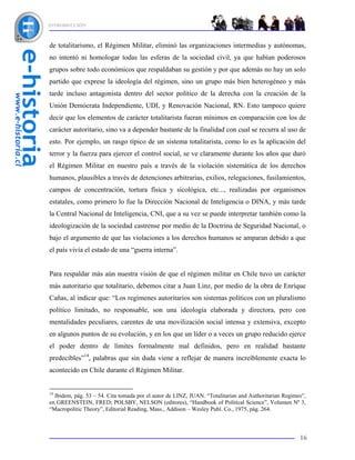 INTRODUCCIÓN



de totalitarismo, el Régimen Militar, eliminó las organizaciones intermedias y autónomas,
no intentó ni homologar todas las esferas de la sociedad civil, ya que habían poderosos
grupos sobre todo económicos que respaldaban su gestión y por que además no hay un solo
partido que exprese la ideología del régimen, sino un grupo más bien heterogéneo y más
tarde incluso antagonista dentro del sector político de la derecha con la creación de la
Unión Demócrata Independiente, UDI, y Renovación Nacional, RN. Esto tampoco quiere
decir que los elementos de carácter totalitarista fueran mínimos en comparación con los de
carácter autoritario, sino va a depender bastante de la finalidad con cual se recurra al uso de
esto. Por ejemplo, un rasgo típico de un sistema totalitarista, como lo es la aplicación del
terror y la fuerza para ejercer el control social, se ve claramente durante los años que duró
el Régimen Militar en nuestro país a través de la violación sistemática de los derechos
humanos, plausibles a través de detenciones arbitrarias, exilios, relegaciones, fusilamientos,
campos de concentración, tortura física y sicológica, etc..., realizadas por organismos
estatales, como primero lo fue la Dirección Nacional de Inteligencia o DINA, y más tarde
la Central Nacional de Inteligencia, CNI, que a su vez se puede interpretar también como la
ideologización de la sociedad castrense por medio de la Doctrina de Seguridad Nacional, o
bajo el argumento de que las violaciones a los derechos humanos se amparan debido a que
el país vivía el estado de una “guerra interna”.


Para respaldar más aún nuestra visión de que el régimen militar en Chile tuvo un carácter
más autoritario que totalitario, debemos citar a Juan Linz, por medio de la obra de Enrique
Cañas, al indicar que: “Los regímenes autoritarios son sistemas políticos con un pluralismo
político limitado, no responsable, son una ideología elaborada y directora, pero con
mentalidades peculiares, carentes de una movilización social intensa y extensiva, excepto
en algunos puntos de su evolución, y en los que un líder o a veces un grupo reducido ejerce
el poder dentro de límites formalmente mal definidos, pero en realidad bastante
predecibles”14, palabras que sin duda viene a reflejar de manera increíblemente exacta lo
acontecido en Chile durante el Régimen Militar.


14
  Ibidem, pág. 53 – 54. Cita tomada por el autor de LINZ, JUAN. “Totalitarian and Authoritarian Regimes”,
en GREENSTEIN, FRED; POLSBY, NELSON (editores), “Handbook of Political Science”, Volumen Nº 3,
“Macropolitic Theory”, Editorial Reading, Mass., Addison – Wesley Publ. Co., 1975, pág. 264.



                                                                                                      16
 