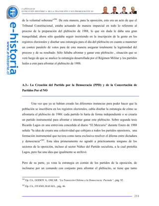 CAPÍTULO II
EVOLUCIÓN HISTÓRICA DE LA TRANSICIÓN Y SUS PROBLEMÁTICAS



de la voluntad soberana”284. De esta manera, para la oposición, este era un acto de que el
Tribunal Constitucional, estaba actuando de manera imparcial en todo lo referente al
proceso de la preparación del plebiscito de 1988, lo que sin duda le daba una gran
tranquilidad, ahora sólo quedaba seguir insistiendo en la inscripción de la gente en los
registros electorales y diseñar una estrategia para el día del plebiscito en cuanto a mantener
un conteo paralelo de votos para de esta manera asegurar totalmente la legitimidad del
proceso y de su resultado. Sólo faltaba afrontar y ganar este plebiscito , situación que se
verá luego de que se analice la estrategia desarrollada por el Régimen Militar y los partidos
leales a este para afrontar el plebiscito de 1988.




A.3.- La Creación del Partido por la Democracia (PPD) y de la Concertación de
Partidos Por el NO



           Una vez que ya se habían creado las diferentes instancias para poder hacer que la
población se inscribiera en los registros electorales, cabía diseñar la estrategia de cómo se
afrontaría el plebiscito de 1988: cada partido lo haría de forma independiente o se crearía
un partido instrumental para afrontar e intentar ganar este plebiscito. Sobre segunda tesis
Ricardo Lagos en una entrevista concedida al diario “El Mercurio” durante Enero de 1988
señala “la idea de creara una colectividad que cobijara a todos los partidos opositores, una
formación instrumental que tuviera como tarea exclusiva resolver el dilema entre dictadura
y democracia”285. Esta idea primeramente no agradó a prácticamente ninguno de los
sectores de la oposición, incluso al sector Núñez del Partido socialista, a la cual preteñía
Lagos, pero fue una idea que igualmente se archivó.


Pero de su parte, ya vista la estrategia en común de los partidos de la oposición, de
inclinarse por un comando con conjunto para afrontar el plebiscito, se tiene que tanto


284
      Op. Cit., GODOY A., OSCAR. “La Transición Chilena a la Democracia: Pactada”., pág. 92.
285
      Op. Cit., OTANO, RAFAEL., pág. 46.


                                                                                               214
 