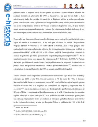 CAPÍTULO II
EVOLUCIÓN HISTÓRICA DE LA TRANSICIÓN Y SUS PROBLEMÁTICAS



primera como la segunda tesis de este punto en cuanto a como deberían afrontar los
partidos políticos en plebiscito de 1988 se fusionaron , ya que por un lado si bien
prácticamente todos los partidos de oposición al Régimen Militar se unían para afrontar
juntos esta situación como e planteaba en la segunda idea, estos mismo partidos mantenían
una cierta independencia entre sí, por lo que se aplicaba la primera tesis, de esta manera
surgía una propuesta aunando estas dos visiones. De esta manera el anhelo de Lagos de ver
una única organización, aunque fuera instrumental no se satisfacía del todo.


Es por ello que Lagos siguió esgrimiendo al tesis de una organización partidaria única para
lograr el retorno a la democracia. A su tesis por iniciativa de Núñez, “Engancharon
después, Hernán Vodanovic y su sector (Erich Schanake, Akin Soto), porque ellos
pretendían formar una coalición de gobierno del tipo pentapartido italiano, que en Chile lo
compondrían el PDC, el PR, el PSD, el PS – Núñez y el PN. Esa según ellos, constituía la
alianza de gobierno que había que convertir en partido para ganar el plebiscito”286. Así la
idea fue tomando forma poco a poco. De esta manera el 17 de Octubre de 1987, “el Partido
Socialista que lideraba Ricardo Núñez, lanzó públicamente la propuesta de constituir un
partido único de oposición denominado “Partido por la Democracia”287, instancia que se
oficializó en el mes de Diciembre de 1987 en un acto en el Círculo Español.


En este contexto todos los partidos estaban llamado a inscribirse y ya desde fines de 1987 y
principios de 1988 a votar NO. En este contexto el “4 de enero de 1988, el Consejo
Nacional de la Dc llamó por unanimidad a votar NO en el plebiscito, sujeta la participación
efectiva de dicho acto a la exigencia de condiciones de limpieza y seguridad para la
oposición”288. La misma decisión tomaron los demás partidos que formaban la oposición al
Régimen Militar, exceptuando al Partido comunista y al MIR. Esta situación de anuncios
rápidos sobre que se debía votar que NO en el plebiscito de 1988 hicieron que por su parte
una vez que prácticamente todos los partidos de oposición ya habían llamado a inscribirse
en los registro electorales y a votar por la opción NO en el plebiscito de 1988 el día 2 de

286
      Ibidem, pág. 46 - 47.
287
      Op. Cit., ORTEGA FREI, EUGENIO., pág. 350.
288
      Op. Cit., BOENINGER, EDGARDO., pág. 337.


                                                                                         215
 