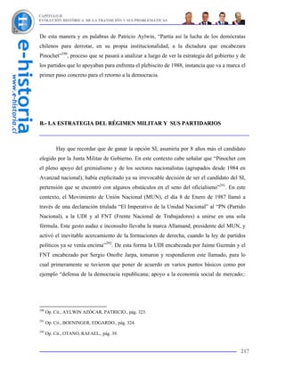CAPÍTULO II
EVOLUCIÓN HISTÓRICA DE LA TRANSICIÓN Y SUS PROBLEMÁTICAS



De esta manera y en palabras de Patricio Aylwin, “Partía así la lucha de los demócratas
chilenos para derrotar, en su propia institucionalidad, a la dictadura que encabezara
Pinochet”290, proceso que se pasará a analizar a luego de ver la estrategia del gobierno y de
los partidos que lo apoyaban para enfrenta el plebiscito de 1988, instancia que va a marca el
primer paso concreto para el retorno a la democracia.




B.- LA ESTRATEGIA DEL RÉGIMEN MILITAR Y SUS PARTIDARIOS



           Hay que recordar que de ganar la opción SI, asumiría por 8 años más el candidato
elegido por la Junta Militar de Gobierno. En este contexto cabe señalar que “Pinochet con
el pleno apoyo del gremialismo y de los sectores nacionalistas (agrupados desde 1984 en
Avanzad nacional), había explicitado ya su irrevocable decisión de ser el candidato del SI,
pretensión que se encontró con algunos obstáculos en el seno del oficialismo”291. En este
contexto, el Movimiento de Unión Nacional (MUN), el día 8 de Enero de 1987 llamó a
través de una declaración titulada “El Imperativo de la Unidad Nacional” al “PN (Partido
Nacional), a la UDI y al FNT (Frente Nacional de Trabajadores) a unirse en una sola
fórmula. Este gesto audaz e inconsulto llevaba la marca Allamand, presidente del MUN, y
activó el inevitable acercamiento de la formaciones de derecha, cuando la ley de partidos
políticos ya se venía encima”292. De esta forma la UDI encabezada por Jaime Guzmán y el
FNT encabezado por Sergio Onofre Jarpa, tomaron y respondieron este llamado, para lo
cual primeramente se tuvieron que poner de acuerdo en varios puntos básicos como por
ejemplo “defensa de la democracia republicana; apoyo a la economía social de mercado;:




290
      Op. Cit., AYLWIN AZÓCAR, PATRICIO., pág. 323.
291
      Op. Cit., BOENINGER, EDGARDO., pág. 324.
292
      Op. Cit., OTANO, RAFAEL., pág. 39.


                                                                                          217
 