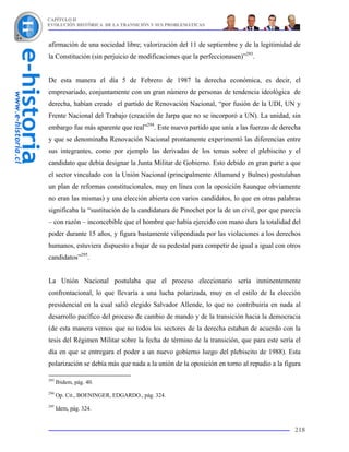 CAPÍTULO II
EVOLUCIÓN HISTÓRICA DE LA TRANSICIÓN Y SUS PROBLEMÁTICAS



afirmación de una sociedad libre; valorización del 11 de septiembre y de la legitimidad de
la Constitución (sin perjuicio de modificaciones que la perfeccionasen)”293.


De esta manera el día 5 de Febrero de 1987 la derecha económica, es decir, el
empresariado, conjuntamente con un gran número de personas de tendencia ideológica de
derecha, habían creado el partido de Renovación Nacional, “por fusión de la UDI, UN y
Frente Nacional del Trabajo (creación de Jarpa que no se incorporó a UN). La unidad, sin
embargo fue más aparente que real”294. Este nuevo partido que unía a las fuerzas de derecha
y que se denominaba Renovación Nacional prontamente experimentó las diferencias entre
sus integrantes, como por ejemplo las derivadas de los temas sobre el plebiscito y el
candidato que debía designar la Junta Militar de Gobierno. Esto debido en gran parte a que
el sector vinculado con la Unión Nacional (principalmente Allamand y Bulnes) postulaban
un plan de reformas constitucionales, muy en línea con la oposición 8aunque obviamente
no eran las mismas) y una elección abierta con varios candidatos, lo que en otras palabras
significaba la “sustitución de la candidatura de Pinochet por la de un civil, por que parecía
– con razón – inconcebible que el hombre que había ejercido con mano dura la totalidad del
poder durante 15 años, y figura bastamente vilipendiada por las violaciones a los derechos
humanos, estuviera dispuesto a bajar de su pedestal para competir de igual a igual con otros
candidatos”295.


La Unión Nacional postulaba que el proceso eleccionario sería inminentemente
confrontacional, lo que llevaría a una lucha polarizada, muy en el estilo de la elección
presidencial en la cual salió elegido Salvador Allende, lo que no contribuiría en nada al
desarrollo pacífico del proceso de cambio de mando y de la transición hacia la democracia
(de esta manera vemos que no todos los sectores de la derecha estaban de acuerdo con la
tesis del Régimen Militar sobre la fecha de término de la transición, que para este sería el
día en que se entregara el poder a un nuevo gobierno luego del plebiscito de 1988). Esta
polarización se debía más que nada a la unión de la oposición en torno al repudio a la figura

293
      Ibidem, pág. 40.
294
      Op. Cit., BOENINGER, EDGARDO., pág. 324.
295
      Idem, pág. 324.


                                                                                          218
 