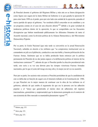 CAPÍTULO II
EVOLUCIÓN HISTÓRICA DE LA TRANSICIÓN Y SUS PROBLEMÁTICAS



de Pinochet durante el gobierno del Régimen Militar y más aún en su futura designación
como figura casi segura de la Junta Militar de Gobierno si es que ganaba la oposición SI
para estar hasta 1998 en el poder, pero por otro lado esta unidad de la oposición, pensaba el
nuevo partido de apoyo al gobierno, “les resultaría difícil concordar en un candidato y en
un programa común en el caso de una elección abierta”296 debido a la gran variedad de
tendencias políticas dentro de la oposición, lo que se comprobaba con las frecuentes
divergencias que habían manifestado públicamente los diferentes firmantes de tanto el
Acuerdo nacional, como la división política de la Alianza Democrática y del Movimiento
Democrático Popular.


Por su parte, la Unión Nacional (que más tarde se convertiría en la actual Renovación
Nacional), señalaba en alusión a los militares que “su compromiso institucional con su
comandante en jefe en el plebiscito, conduciría a una inevitable y funesta politización de las
Fuerzas Armas, fenómeno que no se había producido hasta entonces por la política
permanente de Pinochet de no dar jamás espacio a la deliberación política al interior de las
instituciones castrenses”297, además de que si Pinochet perdía la elección presidencial más
tarde, esto sería a su vez una derrota para las siempre victoriosas Fuerzas Armadas
nacionales, por lo que el costo del riesgo era muy alto y lo mejor era tal vez no asumirlo.


Pero por su parte, los sectores más cercanos a Pinochet postulaban de que la candidatura de
este se debía dar en función de seguir con el itinerario trabado en la Constitución de 1980,
ya que Pinochet era la mejor manera de continuar con la obra de los militares en el
gobierno, además de que estaba el argumento de que era la persona con las adhesión
popular y el “único que garantizaba al núcleo duro de adherentes del régimen
(nacionalistas, gremialistas y empresariado) que la democracia protegida en el contexto de
una economía de libre mercado se mantendría plenamente vigente”298.




296
      Ibidem, pág. 325.
297
      Idem, pág. 325.
298
      Idem, pág. 325.


                                                                                              219
 