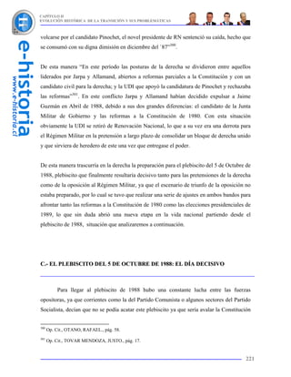 CAPÍTULO II
EVOLUCIÓN HISTÓRICA DE LA TRANSICIÓN Y SUS PROBLEMÁTICAS



volcarse por el candidato Pinochet, el novel presidente de RN sentenció su caída, hecho que
se consumó con su digna dimisión en diciembre del `87”300.


De esta manera “En este período las posturas de la derecha se dividieron entre aquellos
liderados por Jarpa y Allamand, abiertos a reformas parciales a la Constitución y con un
candidato civil para la derecha; y la UDI que apoyó la candidatura de Pinochet y rechazaba
las reformas”301. En este conflicto Jarpa y Allamand habían decidido expulsar a Jaime
Guzmán en Abril de 1988, debido a sus dos grandes diferencias: el candidato de la Junta
Militar de Gobierno y las reformas a la Constitución de 1980. Con esta situación
obviamente la UDI se retiró de Renovación Nacional, lo que a su vez era una derrota para
el Régimen Militar en la pretensión a largo plazo de consolidar un bloque de derecha unido
y que sirviera de heredero de este una vez que entregase el poder.


De esta manera trascurría en la derecha la preparación para el plebiscito del 5 de Octubre de
1988, plebiscito que finalmente resultaría decisivo tanto para las pretensiones de la derecha
como de la oposición al Régimen Militar, ya que el escenario de triunfo de la oposición no
estaba preparado, por lo cual se tuvo que realizar una serie de ajustes en ambos bandos para
afrontar tanto las reformas a la Constitución de 1980 como las elecciones presidenciales de
1989, lo que sin duda abrió una nueva etapa en la vida nacional partiendo desde el
plebiscito de 1988, situación que analizaremos a continuación.




C.- EL PLEBISCITO DEL 5 DE OCTUBRE DE 1988: EL DÍA DECISIVO



           Para llegar al plebiscito de 1988 hubo una constante lucha entre las fuerzas
opositoras, ya que corrientes como la del Partido Comunista o algunos sectores del Partido
Socialista, decían que no se podía acatar este plebiscito ya que sería avalar la Constitución


300
      Op. Cit., OTANO, RAFAEL., pág. 58.
301
      Op. Cit., TOVAR MENDOZA, JUSTO., pág. 17.


                                                                                          221
 