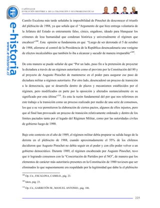 CAPÍTULO II
EVOLUCIÓN HISTÓRICA DE LA TRANSICIÓN Y SUS PROBLEMÁTICAS



Camilo Escalona más tarde señalaba la imposibilidad de Pinochet de desconocer el triunfo
del plebiscito de 1988, ya que señala que el “Argumento de que hizo entrega voluntaria de
la Jefatura del Estado es enteramente falso, cínico, engañoso, ideado para blanquear los
crímenes de lesa humanidad que condenan histórica y universalmente el régimen que
encabezó”308. Esta opinión se fundamenta en que “Luego de ser derrotado el 5 de octubre
de 1988, aferrarse al control de la Presidencia de la República desencadenaría una vorágine
de efectos incalculables que también lo iba a alcanzar y sacudir de manera irreparable”309.


De esta manera se puede señalar de que “Por un lado, puso fin a la pretensión de proyectar
la dictadura a través de un régimen autoritario como el previsto por la Constitución del 80 y
al proyecto de Augusto Pinochet de mantenerse en el poder para asegurar ese paso de
dictadura militar a régimen autoritario. Por otro lado, desencadenó un proceso de transición
a la democracia, que se desarrolla dentro de plazos y mecanismos establecidos por el
régimen, pero modificados en parte por la oposición y alterados sustancialmente en su
significado por esta última”310. Es esta la razón fundamental del por que nos referimos en
este trabajo a la transición como un proceso realizado por medio de una serie de consensos,
los que a su vez permitieron la elaboración de ciertos pactos, algunos de ellos injustos, pero
que al final han provocado un proceso de transición relativamente ordenado y dentro de los
límites pactados tanto por el legado del Régimen Militar, como por las autoridades civiles
de gobierno luego de 1990.


Bajo este contexto en el año de 1989, el régimen militar debía preparar su salida luego de la
derrota en el plebiscito de 1988, cuando aproximadamente el 55% de los chilenos
decidieron que Augusto Pinochet no debía seguir en el poder y con ello poder volver a un
gobierno democrático. Durante 1989, el régimen encabezado por Augusto Pinochet, tuvo
que ir logrando consensos con la “Concertación de Partidos por el NO”, de manera que los
elementos de carácter más autoritario presentes en la Constitución de 1980 tuviesen que ser
eliminados lo que supuestamente era respaldado por la legitimidad que daba la el plebiscito

308
      Op. Cit., ESCALONA, CAMILO., pág. 23.
309
      Idem, pág. 23.
310
      Op. Cit., GARRETÓN M., MANUEL ANTONIO., pág. 106.


                                                                                              225
 
