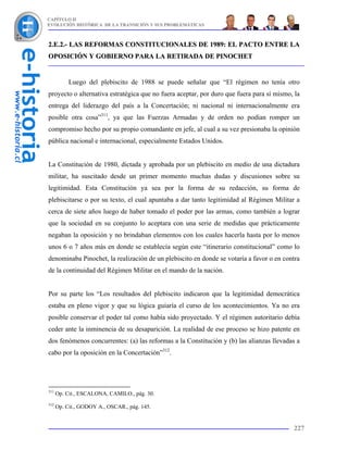 CAPÍTULO II
EVOLUCIÓN HISTÓRICA DE LA TRANSICIÓN Y SUS PROBLEMÁTICAS



2.E.2.- LAS REFORMAS CONSTITUCIONALES DE 1989: EL PACTO ENTRE LA
OPOSICIÓN Y GOBIERNO PARA LA RETIRADA DE PINOCHET


           Luego del plebiscito de 1988 se puede señalar que “El régimen no tenía otro
proyecto o alternativa estratégica que no fuera aceptar, por duro que fuera para sí mismo, la
entrega del liderazgo del país a la Concertación; ni nacional ni internacionalmente era
posible otra cosa”311, ya que las Fuerzas Armadas y de orden no podían romper un
compromiso hecho por su propio comandante en jefe, al cual a su vez presionaba la opinión
pública nacional e internacional, especialmente Estados Unidos.


La Constitución de 1980, dictada y aprobada por un plebiscito en medio de una dictadura
militar, ha suscitado desde un primer momento muchas dudas y discusiones sobre su
legitimidad. Esta Constitución ya sea por la forma de su redacción, su forma de
plebiscitarse o por su texto, el cual apuntaba a dar tanto legitimidad al Régimen Militar a
cerca de siete años luego de haber tomado el poder por las armas, como también a lograr
que la sociedad en su conjunto lo aceptara con una serie de medidas que prácticamente
negaban la oposición y no brindaban elementos con los cuales hacerla hasta por lo menos
unos 6 o 7 años más en donde se establecía según este “itinerario constitucional” como lo
denominaba Pinochet, la realización de un plebiscito en donde se votaría a favor o en contra
de la continuidad del Régimen Militar en el mando de la nación.


Por su parte los “Los resultados del plebiscito indicaron que la legitimidad democrática
estaba en pleno vigor y que su lógica guiaría el curso de los acontecimientos. Ya no era
posible conservar el poder tal como había sido proyectado. Y el régimen autoritario debía
ceder ante la inminencia de su desaparición. La realidad de ese proceso se hizo patente en
dos fenómenos concurrentes: (a) las reformas a la Constitución y (b) las alianzas llevadas a
cabo por la oposición en la Concertación”312.




311
      Op. Cit., ESCALONA, CAMILO., pág. 30.
312
      Op. Cit., GODOY A., OSCAR., pág. 145.


                                                                                          227
 