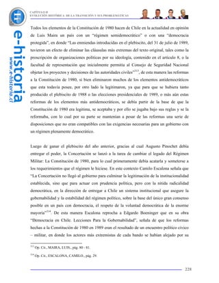 CAPÍTULO II
EVOLUCIÓN HISTÓRICA DE LA TRANSICIÓN Y SUS PROBLEMÁTICAS



Todos los elementos de la Constitución de 1980 hacen de Chile en la actualidad en opinión
de Luis Maira un país con un “régimen semidemocrático” o con una “democracia
protegida”, en donde “Las enmiendas introducidas en el plebiscito, del 31 de julio de 1989,
tuvieron un efecto de eliminar las cláusulas más extremas del texto original, tales como la
proscripción de organizaciones políticas por su ideología, contenido en el artículo 8, o la
facultad de representación que inicialmente permitía al Consejo de Seguridad Nacional
objetar los proyectos y decisiones de las autoridades civiles”313, de esta manera las reformas
a la Constitución de 1980, si bien eliminaron muchos de los elementos antidemocráticos
que esta todavía posee, por otro lado la legitimaron, ya que para que se hubiera tanto
producido el plebiscito de 1988 o las elecciones presidenciales de 1989, o más aún estas
reformas de los elementos más antidemocráticos, se debía partir de la base de que la
Constitución de 1980 era legitima, se aceptaba y por ello se jugaba bajo sus reglas y se la
reformaba, con lo cual por su parte se mantenían a pesar de las reformas una serie de
disposiciones que no eran compatibles con las exigencias necesarias para un gobierno con
un régimen plenamente democrático.


Luego de ganar el plebiscito del año anterior, gracias al cual Augusto Pinochet debía
entregar el poder, la Concertación se lanzó a la tarea de cambiar el legado del Régimen
Militar: La Constitución de 1980, para lo cual primeramente debía acatarla y someterse a
los requerimientos que el régimen le hiciese. En este contexto Camilo Escalona señala que
“La Concertación no llegó al gobierno para culminar la legitimación de la institucionalidad
establecida, sino que para actuar con prudencia política, pero con la nítida radicalidad
democrática, en la dirección de entregar a Chile un sistema institucional que asegure la
gobernabilidad y la estabilidad del régimen político, sobre la base del único gran consenso
posible en un país con democracia, el respeto de la voluntad democrática de la enorme
mayoría”314. De esta manera Escalona reprocha a Edgardo Boeninger que en su obra
“Democracia en Chile. Lecciones Para la Gobernabilidad”, señala de que los reformas
hechas a la Constitución de 1980 en 1989 eran el resultado de un encuentro político cívico
– militar, en donde los actores más extremistas de cada bando se habían alejado por su

313
      Op. Cit., MAIRA, LUIS., pág. 80 - 81.
314
      Op. Cit., ESCALONA, CAMILO., pág. 29.


                                                                                           228
 