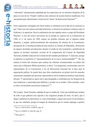 CAPÍTULO II
EVOLUCIÓN HISTÓRICA DE LA TRANSICIÓN Y SUS PROBLEMÁTICAS



“reformista” solemnemente empeñada por las expresiones de sus máximos dirigentes de la
época en uno de los “fraudes” políticos más ominosos de nuestra historia republicana. Fue
una primera pero determinante victoria de los “duros” de Renovación Nacional”317 .


Estos argumentos entregados por Oscar Godoy se entrelazan con la idea de un consenso ya
que “Junto con esta intensa actividad reformista, se hicieron los primeros contactos entre el
Gobierno y la oposición. Pero la culminación de este capítulo estuvo a cargo del Presidente
Pinochet. A raíz del octavo aniversario de la entrada en vigencia de la Constitución de
1980, el 11 de marzo de 1989, expuso las posibles reformas que el régimen estaba
dispuesto a aceptar: perfeccionamiento del mecanismo de reforma de la Constitución;
derogación de la facultad presidencial para disolver la Cámara de Diputados; eliminación
de algunas facultades presidenciales durante el estado de sitio (expulsión y prohibición de
ingreso al territorio nacional); revisión de la composición del Consejo de Seguridad
Nacional; probable reducción de la duración del mandato presidencial. Y nada más, porque
el gobierno no permitiría el “desmantelamiento de la nueva institucionalidad”318. De esta
manera el limite del consenso para realizar las reformas constitucionales era dentro del
marco que el Régimen Militar permitiera, es decir, “Las propuestas consensuadas entre los
representantes de la Concertación y los de Renovación Nacional fue la base para la
negociación política. Se puede decir que ellas constituyeron un primer nivel de acuerdos
mutuamente aceptados por personas representativas de las tendencias políticas mayoritarias
del país. Y representativas quiere decir aquí designadas o nombradas por las dirigencias de
esas tendencias y autorizadas para deliberar y acordar en su nombre. Tales acuerdos, como
es claro, involucraban concesiones recíprocas”319.


Por su parte Jaime Guzmán, señalaba de que se trataba de “crear una realidad que reclame
de todo el que gobierne una sujeción a las exigencias propias de éstas. Es decir, que si
llegan a gobernar los adversarios, se vean constreñidos a seguir una acción no tan distinta a
la que uno anhelaría, porque al margen de alternativas que la cancha imponga a quienes

317
      Op. Cit., ESCALONA, CAMILO., pág. 34.
318
      Op. Cit., GODOY A., OSCAR., pág. 95.
319
      Idem, pág. 97.


                                                                                          230
 