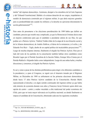 CAPÍTULO II
EVOLUCIÓN HISTÓRICA DE LA TRANSICIÓN Y SUS PROBLEMÁTICAS



tutelar” del régimen democrático. Asimismo, designó a los miembros de la Corte Suprema
y del Tribunal Constitucional. Debido a la extensa duración de sus cargos, respaldarían el
modelo de democracia construido por el régimen militar, lo que daría mayores garantías
para su perdurabilidad aún cuando los militares y la derecha no ejercieran directamente la
acción gubernamental”325.


Pero antes de presentarse a las elecciones presidenciales de 1989 había que definir un
candidato, proceso que resultó muy complicado, ya que la Democracia Cristiana decía estar
en mejores condiciones para que el candidato a presidente saliera de sus filas, los que
podían ser o Patricio Aylwin, “Gabriel Valdés (líder de la etapa de la movilización social y
de la Alianza democrática), de Andrés Zaldívar, el héroe de la resistencia y el exilio, y de
Eduardo Frei Ruiz – Tagle, dueño de un capital político de incalculables proyecciones”326.
Luego de muchas disputas internas, finalmente el elegido fue Patricio Aylwin. Pero por el
lado del resto de los partidos de la concertación también habían otros candidatos como
Ricardo Lagos por el Partido Socialista de la facción Núñez, Enrique Silva Cimma por el
Partido Radical o Alejandro hales como independiente. Luego de una ardua lucha y muchas
discusiones y consensos, el elegido fue Patricio Aylwin.


Es así y como a pesar de las distintas problemáticas para elegir a los diferentes candidatos a
la presidencia y a para el Congreso, se siguió con el itinerario trazado por el Régimen
Militar, en Diciembre de 1989 se enfrentaron en las primeras elecciones democráticas
desde hacia 17 años Patricio Aylwin candidato de la Concertación; Hernán Büchi
representando al derecha y en algún sentido continuador del régimen militar ya que había
sido ministro de economía durante esos años y Francisco Javier Errázuriz quien abrió una
opción de centro - centro y estaba vinculado a elite tradicional del poder económico de
Chile, pero que no tenia mayor relevancia en la política nacional; en donde finalmente se
impuso el candidato de la Concertación, obteniendo cada uno los siguientes resultados:




325
      Op. Cit., TOVAR MENDOZA, JUSTO., pág. 33.
326
      Op. Cit., BOENINGER, EDGARDO., pág. 352.


                                                                                           233
 