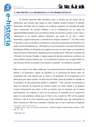 INTRODUCCIÓN



3.- TRANSICIÓN A LA DEMOCRACIA Y SUS PROBLEMÁTICAS


           El término transición debe entenderse como el término que da cuenta “de las
limitaciones que tuvieron para lograr un éxito completo quienes buscaron la apertura
democrática. De haber sido así, cuando a un conductor autoritario se le desaloja del poder
como consecuencia de acciones militares o de la configuración de un cuadro de
ingobernabilidad resultado de la actividad de fuertes movimientos sociales, lo que viene a
continuación es un régimen político alternativo, que puede de ser más o menos
democrático, según los proyectos y voluntad de los antiguos opositores”16. En Chile si bien
lo que pasó es que la sociedad se manifestó en contra de la permanencia de Pinochet en el
poder a través del plebiscito de 1988 fijado ya en la Constitución como parte del itinerario
del Régimen Militar, la retirada de este régimen así como sus actos luego en el período de
transición hacia la democracia, amparados por la Constitución de 1980, por la siempre leal
a Pinochet: las Fuerzas Armadas, y algunos grupos de derecha económicos y políticos, así
como también sociales, hicieron que de la transición un proceso que se puede definir en
una frase que Aylwin usó muchas veces durante su mandato: “en medida de lo posible”.


Bajo este contexto, Luis Maira señala que “la construcción de una situación intermedia, de
tránsito a la democracia, supone un equilibrio en la correlación de fuerzas entre los
sostenedores del viejo régimen que se retiran y los partidarios de la recuperación de la
democracia que logran acceder a la dirección del Estado, luego de acreditar su respaldo en
la sociedad y de una negociación explícita o implícita”.17 Esta situación esta presente en
todos los procesos de transición de América Latina, los cuales debido a un desgaste
tuvieron forzosamente que iniciar si bien en muchos casos no procesos, por lo menos
conversaciones con respecto al inicio de los procesos de transición en sus respectivos
países, lo cual podríamos señalar que en Chile se dio a partir de 1983 con las grandes
protestas a raíz de la crisis económica que el país enfrentaba, pero que experimenta un
fuerte retroceso en 1986 con el atentado a Pinochet, por lo cual la oposición al Régimen

16
  MAIRA, LUIS. “Chile, la Transición Interminable”. Editorial Grijalbo, Ciudad de México, México, 1999,
pág. 115 - 116.
17
     Idem, pág. 116.



                                                                                                    18
 
