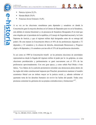 CAPÍTULO II
EVOLUCIÓN HISTÓRICA DE LA TRANSICIÓN Y SUS PROBLEMÁTICAS



           Patricio Aylwin 55,2%
           Hernán Büchi 29,4%
           Francisco Javier Errázuriz 15,4%


A su vez en las elecciones simultáneas para diputados y senadores en donde la
Concertación gano la mayoría absoluta en la Cámara de Diputados pero no en la Senadores,
esto debido al sistema binominal y a la presencia de Senadores Designados (9 en total que
eran elegidos por el presidente de la república, el Consejo de Seguridad nacional y la Corte
Suprema de Justicia, y que el régimen militar dejó designados antes de su entrega del
poder). De esta manera la Concertación obtuvo el 56% de las preferencias eligiendo a 72
diputados y 22 senadores y la alianza de derecha, denominada Democracia y Progreso
eligió a 48 diputados y 16 senadores con tan sólo el 33% de las preferencias electorales.


Es así como en 1989 la Concertación triunfó en las primeras elecciones de autoridades
representativas desde la llegada del régimen militar al poder por la vía golpistas, en estas
elecciones presidenciales y parlamentarias se ganó nuevamente con el 55% de las
preferencias aproximadamente. Con este gran apoyo, y como señala Paul Drake e Iván
Jaksic, “Los líderes de la coalición prometieron reinstalar una democracia plena dentro de
las reglas del orden constitucional impuesto por Pinochet; prometieron mantener el modelo
económico liberal con un énfasis mayor en la justicia social, y, además enfrentar el
quemante tema de los derechos humanos sin revivir las luchas del pasado. Todas estas
promesas contenían los gérmenes de sus propias contradicciones y limitaciones”327.




327
      Op. Cit., DRAKE, PAUL; JAKSIC, IVÁN, 1999, pág. 16.


                                                                                            234
 