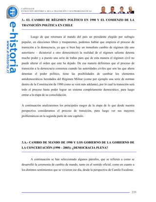 CAPÍTULO II
EVOLUCIÓN HISTÓRICA DE LA TRANSICIÓN Y SUS PROBLEMÁTICAS



3.- EL CAMBIO DE RÉGIMEN POLÍTICO EN 1990 Y EL COMIENZO DE LA
TRANSICIÓN POLÍTICA EN CHILE


       Luego de que retornara al mando del país un presidente elegido por sufragio
popular, en elecciones libres y trasparentes, podemos hablar que empieza el proceso de
transición a la democracia, ya que si bien hay un inmediato cambio de régimen (de uno
autoritario – dictatorial a otro democrático) la realidad de el régimen saliente detenta
mucho poder y a puesto una serie de trabas para que de esta manera el régimen civil no
puede alterar el orden que este ha dejado. De esa manera definimos que el proceso de
transición a la democracia comienza cuando las autoridades civiles que son las que ahora
detentan el poder político, tiene las posibilidades de cambiar los elementos
antidemocráticos heredados del Régimen Militar (como por ejemplo una serie de normas
dentro de la Constitución de 1980 como se verá más adelante), por lo cual la transición será
todo el proceso hasta poder lograr un sistema completamente democrático, para luego
entrar a la etapa de su consolidación.


A continuación analizaremos los principales rasgos de la etapa de lo que desde nuestra
perspectiva consideramos el proceso de transición, para luego ver sus mayores
problemáticas en la segunda parte de este capítulo.




3.A.- CAMBIO DE MANDO DE 1990 Y LOS GOBIERNO DE LA GOBIERNO DE
LA CONCERTACIÓN (1990 – 2003): ¿DEMOCRACIA PLENA?


       A continuación se han seleccionado algunos párrafos, que se refieren a como se
desarrolló la ceremonia de cambio de mando, tanto en el sentido oficial, como en cuanto a
los distintos sentimientos que se vivieron ese día, desde la perspectiva de Camilo Escalona:




                                                                                          235
 