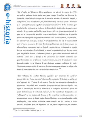 CAPÍTULO II
EVOLUCIÓN HISTÓRICA DE LA TRANSICIÓN Y SUS PROBLEMÁTICAS



         “En el salón del Congreso Pleno estábamos ese día 11 de marzo de 1990,
         mirando a quienes hasta hacía muy poco tiempo firmaban los decretos de
         detención, expulsión y/o relegación de nosotros mismos, de nuestros amigos y
         compañeros. Nos encontramos por primera vez muy cerca de los ex – ministros
         y ex – embajadores que negaban las ejecuciones sumarios de los nuestros, que
         ocultaban las torturas y se burlaban de la condición d detenidos desaparecidos
         de miles de personas, inubicables para siempre. En esa primera ocasión más de
         una vez se cruzaron las miradas, con la perplejidad e indefinición de aquella
         situación tan singular en que se encontraron cara a cara víctimas y victimarios.
         No encontré en esos ojos, huellas de arrepentimiento, tal vez de incomodidad
         ante el nuevo escenario del país. Los jefes políticos de los victimarios aún no
         alcanzaban a comprender que, al final de cuentas, fueron víctimas de su propio
         horror, arrastrados a la pérdida de su moral y sentido histórico, hechos todos
         que no podrían borrar. Estábamos frente al que había encabezado todo el
         sistema. Tenía aún la fuerza y los distintivos del mando castrense, sus
         guardaespaldas, sus artificiosas condecoraciones, su corte de aduladores y sus
         incondicionales en la jefatura de las distintas unidades militares del país.
         Nosotros teníamos la foto de nuestros detenidos desaparecidos en la solapa y la
         tarea de reencontrar a Chile con su tradición histórica”328 .


         “Sin embargo, los hechos básicos, aquellos que arrancan del carácter
         democrático del “alma nacional”, fueron determinantes. Se instaló un gobierno
         civil después de 17 años de dictadura. Esa fue una conquista democrática
         gigantesca. No habría más detenidos desaparecidos ni arrestos ilegales, las
         leyes se tendrán que discutir y tramitar en el Congreso Nacional a pesar de
         estar distorsionada la voluntad popular por los senadores designados, los
         “chicagos” ya no harían más lo que se les ocurriera con la economía y se
         comenzaría a pagar la deuda social. Las poblaciones no serían allanadas en la
         madrugada y sus vecinos apiñados como animales en las canchas o sitios
         eriazos, asediados por las bayonetas de los fusiles empuñados por jóvenes

328
      Op. Cit., ESCALONA, CAMILO., pág. 35 - 36.


                                                                                            236
 