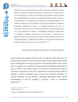 CAPÍTULO II
EVOLUCIÓN HISTÓRICA DE LA TRANSICIÓN Y SUS PROBLEMÁTICAS



         muchachos con la cara pintada. Poco a poco, comenzaría a cambiar el sistema
         judicial y avanzaría la lucha para eliminar la corrupción y los abusos de los
         servicios policiales. La política social tomaría una prioridad central, de modo
         que la salud pública, la enseñanza y la vivienda, iniciarían el largo camino de
         su recuperación, en el contexto de la revalidación de las políticas públicas con
         sentido de equipo social. Las libertades se ejercerían nuevamente, no obstante
         permanecer agazapado el miedo a la regresión dictatorial. En fin, se
         reconstituiría el aprecio por el valor de la vida humana y la gente de izquierda
         ya no sería tratada como “bestias”, los trabajadores tendrían un respiro dado
         el crecimiento económico sostenido casi una década y se expresaría con
         dignidad y entereza las demandas de respetar el medio ambiente, de promover
         la equidad de género y la libertad en la cultura y el arte. Cual un convaleciente
         el país reiniciaba su andar en un cauce democrático”329 .




                        Camilo Escalona Relatando su Experiencia en el Cambio de Mando




Aylwin asumió como presidente de Chile en día 11 de Marzo de 1990, dando inicio a la
transición según el punto de vista de la mayoría del país. De esta manera se puede señalar
de que “Chile realizó así un proceso de transición a la democracia política, la que a nuestro
juicio se inauguró con la instalación del primer gobierno y parlamento democráticos en
marzo de 1990. En este sentido, aunque en el discurso de la Concertación se habla de
"Gobierno de transición por cuatro años", técnicamente la transición terminó cuando ese
Gobierno se instala. Sin embargo, como se trata de una "transición incompleta" con
enclaves autoritarios, el primer gobierno y parlamento democráticos debían enfrentar
simultáneamente la tarea de completar la transición e iniciar la consolidación
democrática”330.



329
      Ibidem, pág. 34 - 35.
330
      Op. Cit., GARRETÓN M., MANUEL ANTONIO., pág. 114.


                                                                                             237
 