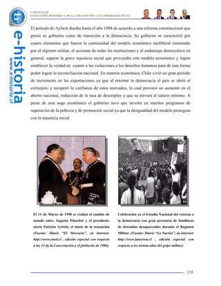 CAPÍTULO II
EVOLUCIÓN HISTÓRICA DE LA TRANSICIÓN Y SUS PROBLEMÁTICAS



El período de Aylwin duraba hasta el año 1994 de acuerdo a una reforma constitucional que
pensó su gobierno como de transición a la democracia. Su gobierno se caracterizó por
cuatro elementos que fueron la continuidad del modelo económico neoliberal instaurado
por el régimen militar, el accionar de todas las instituciones y el andamiaje democrático en
general, superar la grave injusticia social que provocaba este modelo económico y lograr
establecer la verdad en cuanto a las violaciones a los derechos humanos para de esta forma
poder lograr la reconciliación nacional. En materia económica, Chile vivió un gran período
de incremento en las exportaciones ya que al retornar la democracia el país se abrió al
extranjero y recuperó la confianza de estos mercados, lo cual provocó un aumento en el
ahorro nacional, reducción de la tasa de desempleo y que se elevara el salario mínimo. A
pesar de esta auge económico el gobierno tuvo que invertir en muchos programas de
superación de la pobreza y de promoción social ya que la desigualdad del modelo proseguía
con la injusticia social.




 El 11 de Marzo de 1990 se realizó el cambio de          Celebración en el Estadio Nacional del retorno a
 mando entre Augusto Pinochet y el presidente            la democracia con gran presencia de familiares
 electo Patricio Aylwin, el inicio de la transición      de detenidos desaparecidos durante el Régimen
 (Fuente: Diario “El Mercurio”, en internet:             Militar. (Fuente: Diario “La Nación”, en internet:
 http://www.emol.cl , edición especial con respecto      http://www.lanacion.cl , edición especial con
 a los 15 de la Concertación y el plebiscito de 1988).   respecto a los treinta años del golpe militar).




                                                                                                           238
 