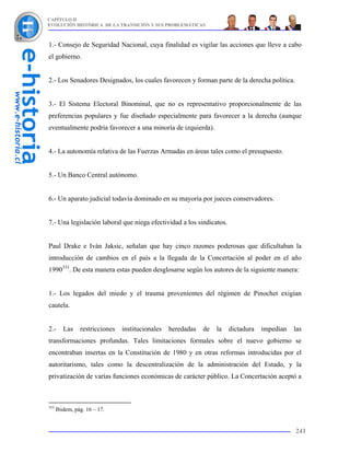 CAPÍTULO II
EVOLUCIÓN HISTÓRICA DE LA TRANSICIÓN Y SUS PROBLEMÁTICAS



1.- Consejo de Seguridad Nacional, cuya finalidad es vigilar las acciones que lleve a cabo
el gobierno.


2.- Los Senadores Designados, los cuales favorecen y forman parte de la derecha política.


3.- El Sistema Electoral Binominal, que no es representativo proporcionalmente de las
preferencias populares y fue diseñado especialmente para favorecer a la derecha (aunque
eventualmente podría favorecer a una minoría de izquierda).


4.- La autonomía relativa de las Fuerzas Armadas en áreas tales como el presupuesto.


5.- Un Banco Central autónomo.


6.- Un aparato judicial todavía dominado en su mayoría por jueces conservadores.


7.- Una legislación laboral que niega efectividad a los sindicatos.


Paul Drake e Iván Jaksic, señalan que hay cinco razones poderosas que dificultaban la
introducción de cambios en el país a la llegada de la Concertación al poder en el año
1990333. De esta manera estas pueden desglosarse según los autores de la siguiente manera:


1.- Los legados del miedo y el trauma provenientes del régimen de Pinochet exigían
cautela.


2.-      Las    restricciones   institucionales   heredadas   de   la   dictadura   impedían   las
transformaciones profundas. Tales limitaciones formales sobre el nuevo gobierno se
encontraban insertas en la Constitución de 1980 y en otras reformas introducidas por el
autoritarismo, tales como la descentralización de la administración del Estado, y la
privatización de varías funciones económicas de carácter público. La Concertación aceptó a



333
      Ibidem, pág. 16 – 17.


                                                                                               241
 